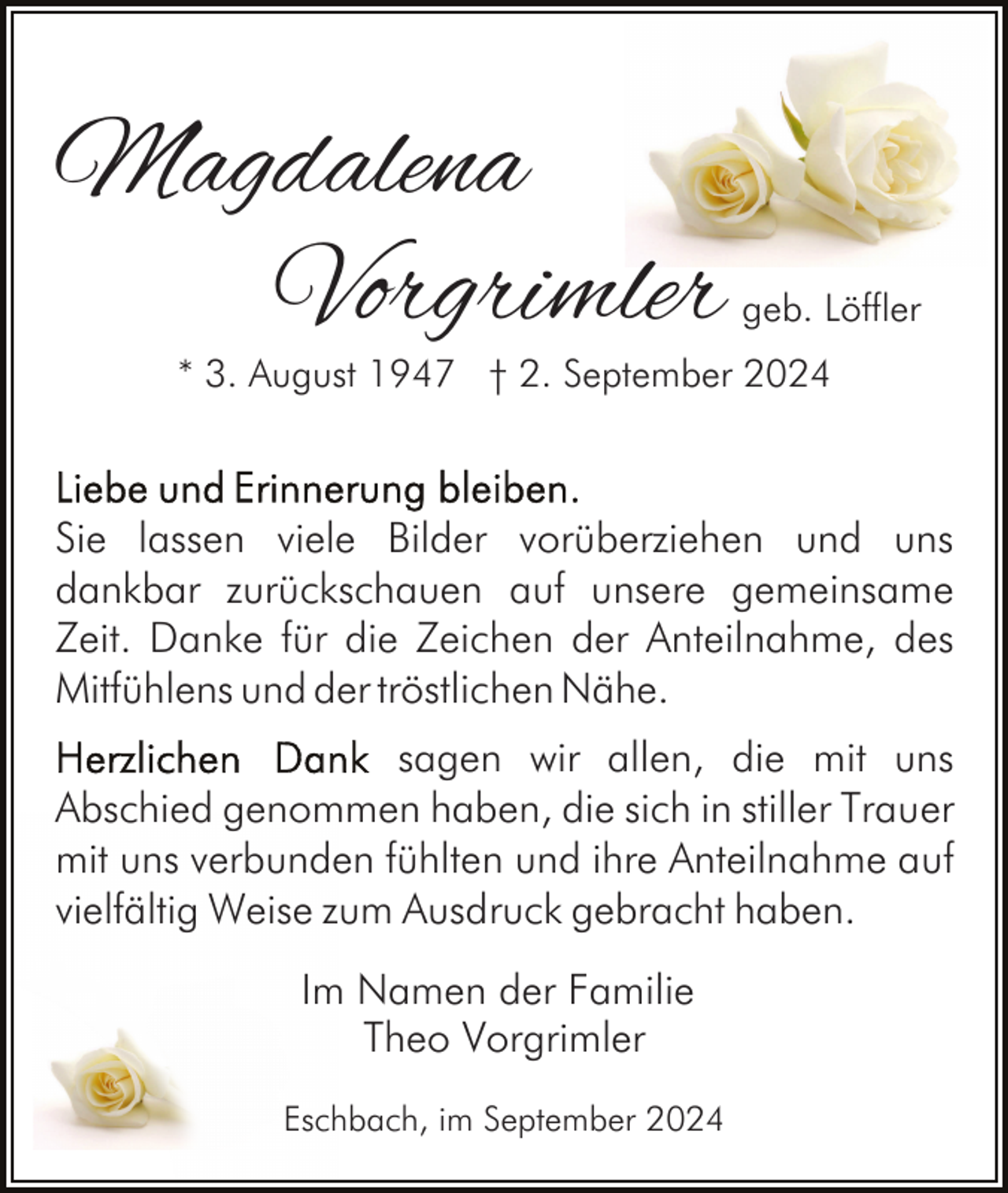 <p>Magdalena<br />Vorgrimler</p><p>geb. Löffler</p><p>* 3. August 1947 † 2. September 2024</p><p>Sie lassen viele Bilder vorüberziehen und uns<br />dankbar zurückschauen auf unsere gemeinsame<br />Zeit. Danke für die Zeichen der Anteilnahme, des<br />Mitfühlens und der tröstlichen Nähe.<br />sagen wir allen, die mit uns<br />Abschied genommen haben, die sich in stiller Trauer<br />mit uns verbunden fühlten und ihre Anteilnahme auf<br />vielfältig Weise zum Ausdruck gebracht haben.<br />Im Namen der Familie<br />Theo Vorgrimler<br />Eschbach, im September 2024</p>