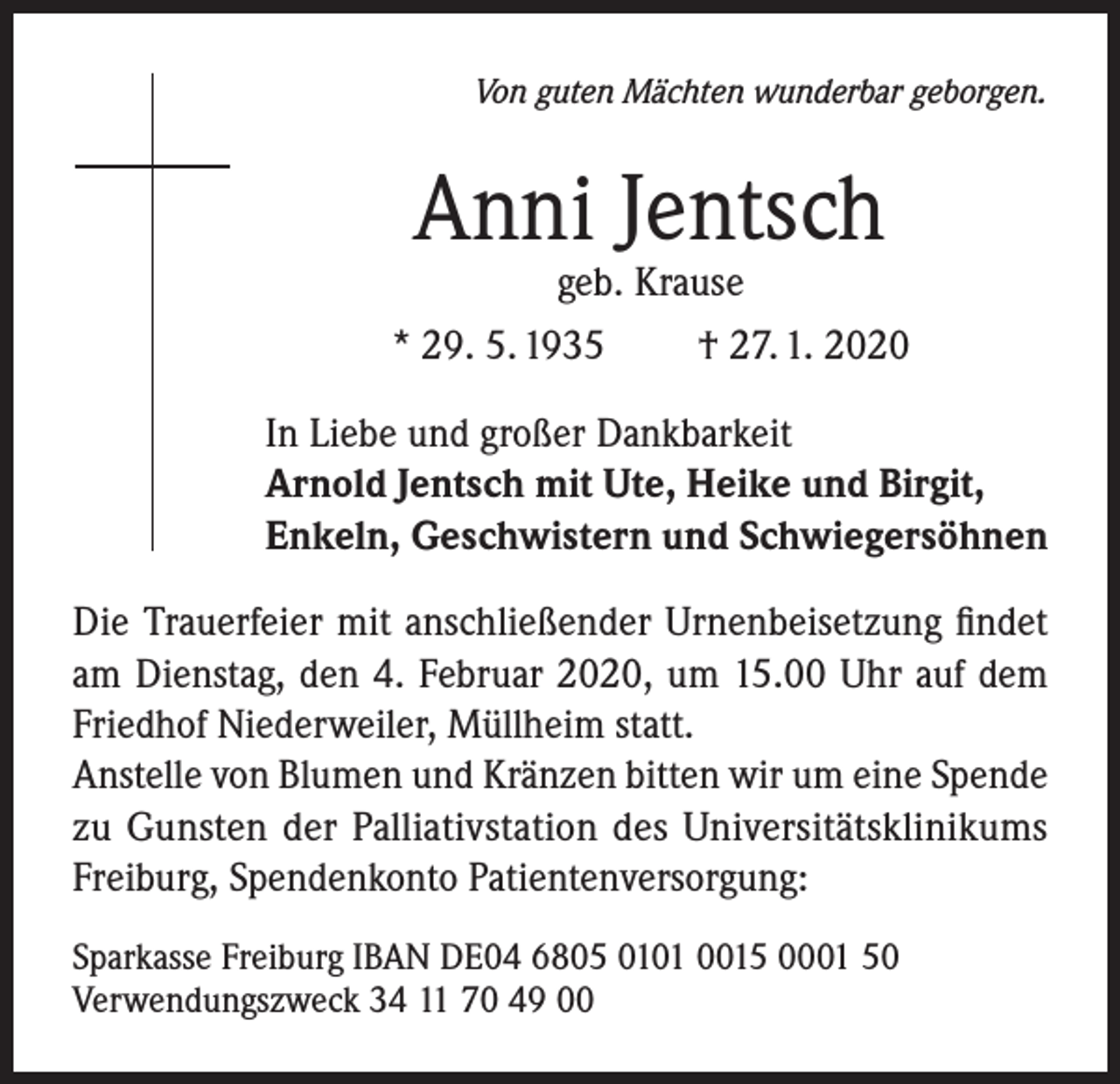 <p>Von guten Mächten wunderbar geborgen.</p><p>Anni Jentsch</p><p>geb. Krause<br />* 29. 5. 1935<br />† 27. 1. 2020<br />In Liebe und großer Dankbarkeit<br />Arnold Jentsch mit Ute, Heike und Birgit,<br />Enkeln, Geschwistern und Schwiegersöhnen<br />Die Trauerfeier mit anschließender Urnenbeisetzung findet<br />am Dienstag, den 4. Februar 2020, um 15.00 Uhr auf dem<br />Friedhof Niederweiler, Müllheim statt.<br />Anstelle von Blumen und Kränzen bitten wir um eine Spende<br />zu Gunsten der Palliativstation des Universitätsklinikums<br />Freiburg, Spendenkonto Patientenversorgung:<br />Sparkasse Freiburg IBAN DE04 6805 0101 0015 0001 50<br />Verwendungszweck 34 11 70 49 00</p>