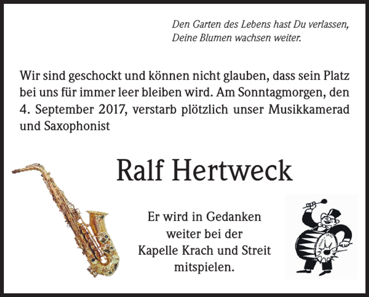 <p>Den Garten des Lebens hast Du verlassen,<br />Deine Blumen wachsen weiter.</p><p>Wir sind geschockt und können nicht glauben, dass sein Platz<br />bei uns für immer leer bleiben wird. Am Sonntagmorgen, den<br />4. September 2017, verstarb plötzlich unser Musikkamerad<br />und Saxophonist</p><p>Ralf Hertweck<br />Er wird in Gedanken<br />weiter bei der<br />Kapelle Krach und Streit<br />mitspielen.</p>