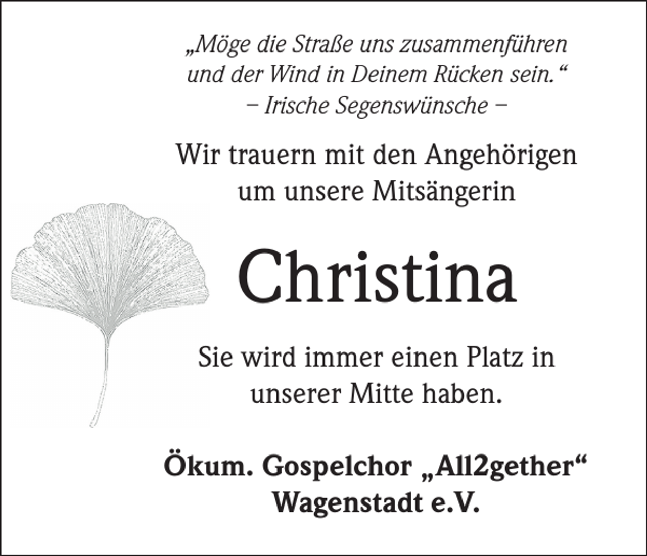 <p>„Möge die Straße uns zusammenführen<br />und der Wind in Deinem Rücken sein.“<br />– Irische Segenswünsche –</p><p>Wir trauern mit den Angehörigen<br />um unsere Mitsängerin</p><p>Christina<br />Sie wird immer einen Platz in<br />unserer Mitte haben.<br />Ökum. Gospelchor „All2gether“<br />Wagenstadt e.V.</p>