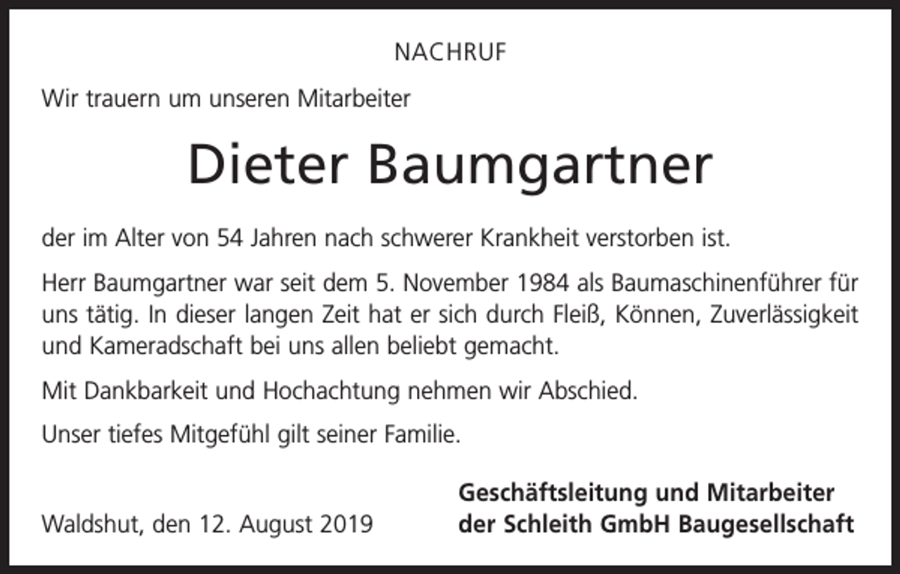 <p>NACHRUF<br />Wir trauern um unseren Mitarbeiter</p><p>Dieter Baumgartner<br />der im Alter von 54 Jahren nach schwerer Krankheit verstorben ist.<br />Herr Baumgartner war seit dem 5. November 1984 als Baumaschinenführer für<br />uns tätig. In dieser langen Zeit hat er sich durch Fleiß, Können, Zuverlässigkeit<br />und Kameradschaft bei uns allen beliebt gemacht.<br />Mit Dankbarkeit und Hochachtung nehmen wir Abschied.<br />Unser tiefes Mitgefühl gilt seiner Familie.</p><p>Waldshut, den 12. August 2019</p><p>Geschäftsleitung und Mitarbeiter<br />der Schleith GmbH Baugesellschaft</p>