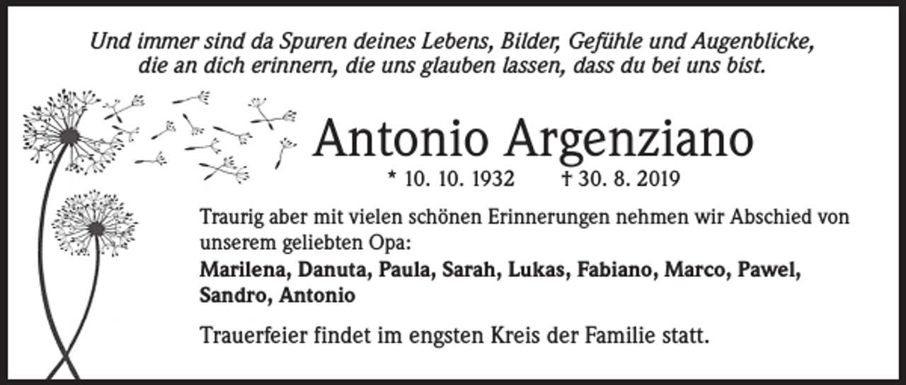 <p>Und immer sind da Spuren deines Lebens, Bilder, Gefühle und Augenblicke,<br />die an dich erinnern, die uns glauben lassen, dass du bei uns bist.</p><p>Antonio Argenziano<br />* 10. 10. 1932 † 30. 8. 2019</p><p>Traurig aber mit vielen schönen Erinnerungen nehmen wir Abschied von<br />unserem geliebten Opa:<br />Marilena, Danuta, Paula, Sarah, Lukas, Fabiano, Marco, Pawel,<br />Sandro, Antonio</p><p>Trauerfeier findet im engsten Kreis der Familie statt.</p>