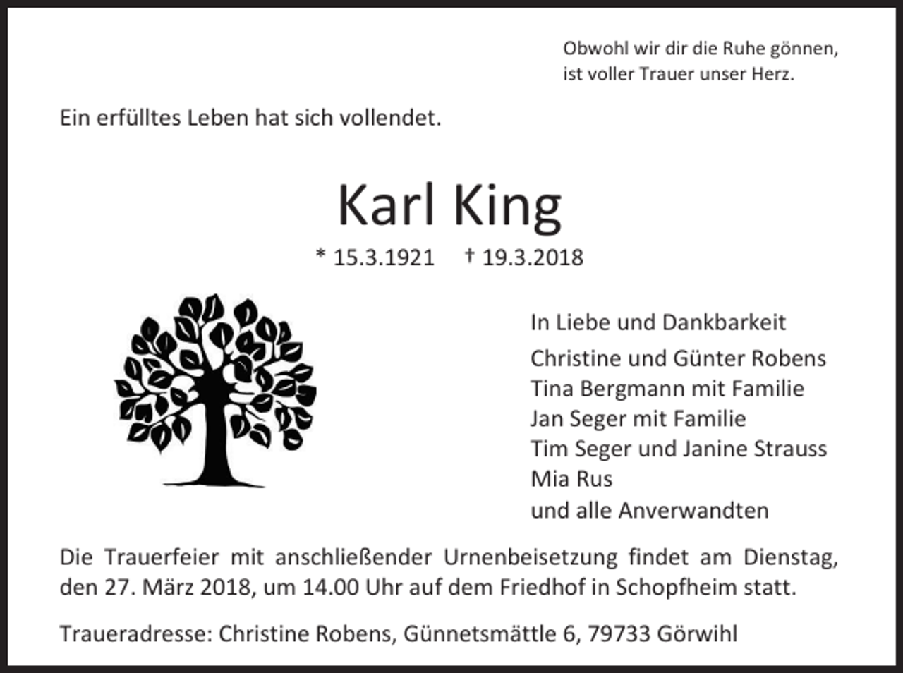 <p>Obwohl wir dir die Ruhe gönnen,<br />ist voller Trauer unser Herz.</p><p>Ein erfülltes Leben hat sich vollendet.</p><p>Karl King</p><p>* 15.3.1921</p><p>† 19.3.2018<br />In Liebe und Dankbarkeit<br />Christine und Günter Robens<br />Tina Bergmann mit Familie<br />Jan Seger mit Familie<br />Tim Seger und Janine Strauss<br />Mia Rus<br />und alle Anverwandten</p><p>Die Trauerfeier mit anschließender Urnenbeisetzung findet am Dienstag,<br />den 27. März 2018, um 14.00 Uhr auf dem Friedhof in Schopfheim statt.<br />Traueradresse: Christine Robens, Günnetsmättle 6, 79733 Görwihl</p>