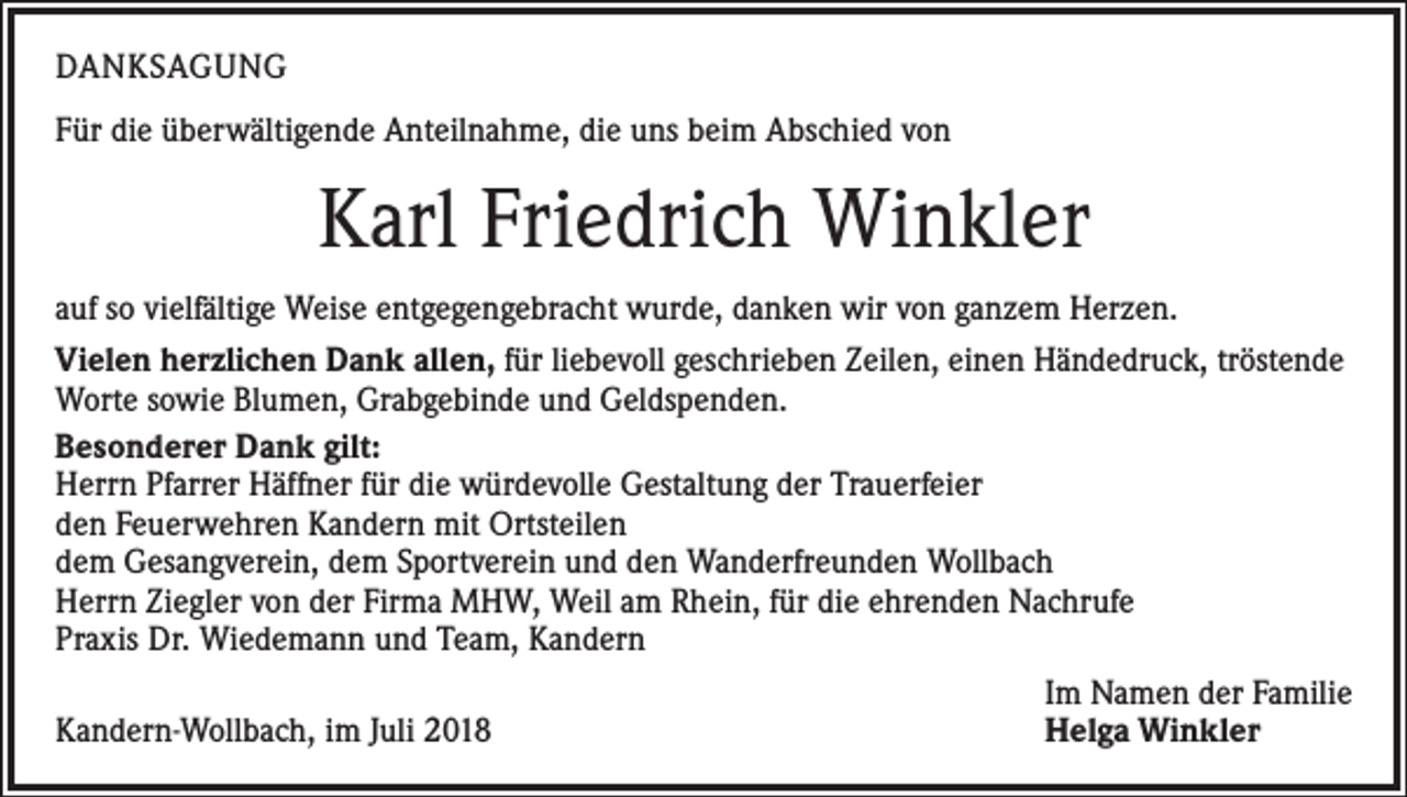 <p>DANKSAGUNG<br />Für die überwältigende Anteilnahme, die uns beim Abschied von</p><p>Karl Friedrich Winkler<br />auf so vielfältige Weise entgegengebracht wurde, danken wir von ganzem Herzen.<br />Vielen herzlichen Dank allen, für liebevoll geschrieben Zeilen, einen Händedruck, tröstende<br />Worte sowie Blumen, Grabgebinde und Geldspenden.<br />Besonderer Dank gilt:<br />Herrn Pfarrer Häffner für die würdevolle Gestaltung der Trauerfeier<br />den Feuerwehren Kandern mit Ortsteilen<br />dem Gesangverein, dem Sportverein und den Wanderfreunden Wollbach<br />Herrn Ziegler von der Firma MHW, Weil am Rhein, für die ehrenden Nachrufe<br />Praxis Dr. Wiedemann und Team, Kandern</p><p>Im Namen der Familie<br />Kandern-Wollbach, im Juli 2018<br />Helga Winkler</p>