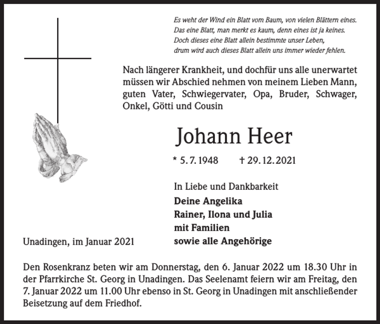 <p>Es weht der Wind ein Blatt vom Baum, von vielen Blättern eines.<br />Das eine Blatt, man merkt es kaum, denn eines ist ja keines.<br />Doch dieses eine Blatt allein bestimmte unser Leben,<br />drum wird auch dieses Blatt allein uns immer wieder fehlen.</p><p>Nach längerer Krankheit, und dochfür uns alle unerwartet<br />müssen wir Abschied nehmen von meinem Lieben Mann,<br />guten Vater, Schwiegervater, Opa, Bruder, Schwager,<br />Onkel, Götti und Cousin</p><p>Johann Heer<br />* 5. 7. 1948 † 29. 12. 2021</p><p>Unadingen, im Januar 2021</p><p>In Liebe und Dankbarkeit<br />Deine Angelika<br />Rainer, Ilona und Julia<br />mit Familien<br />sowie alle Angehörige</p><p>Den Rosenkranz beten wir am Donnerstag, den 6. Januar 2022 um 18.30 Uhr in<br />der Pfarrkirche St. Georg in Unadingen. Das Seelenamt feiern wir am Freitag, den<br />7. Januar 2022 um 11.00 Uhr ebenso in St. Georg in Unadingen mit anschließender<br />Beisetzung auf dem Friedhof.</p>