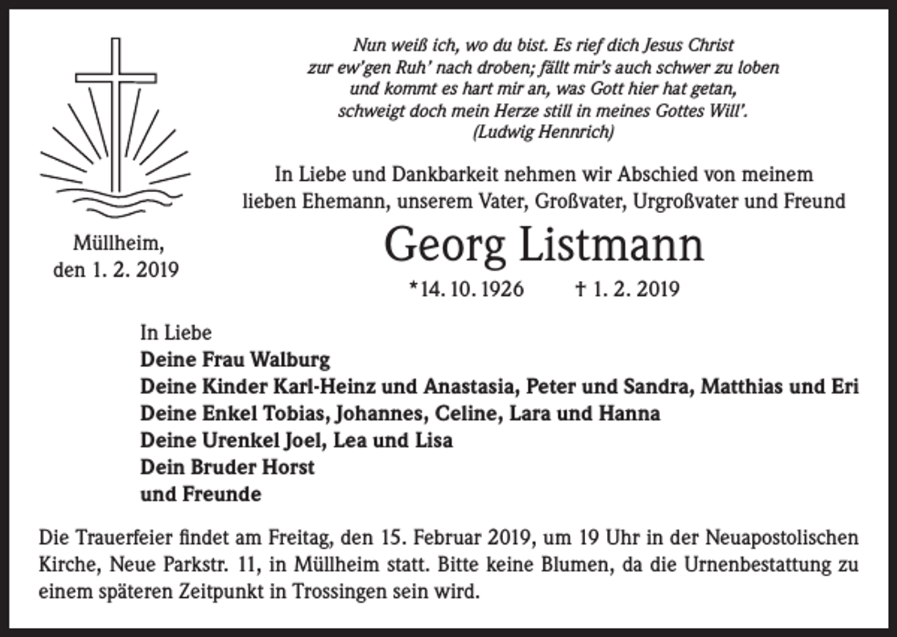 <p>Nun weiß ich, wo du bist. Es rief dich Jesus Christ<br />zur ew’gen Ruh’ nach droben; fällt mir’s auch schwer zu loben<br />und kommt es hart mir an, was Gott hier hat getan,<br />schweigt doch mein Herze still in meines Gottes Will’.<br />(Ludwig Hennrich)</p><p>In Liebe und Dankbarkeit nehmen wir Abschied von meinem<br />lieben Ehemann, unserem Vater, Großvater, Urgroßvater und Freund<br />Müllheim,<br />den 1. 2. 2019</p><p>Georg Listmann<br />*14. 10. 1926</p><p>† 1. 2. 2019</p><p>In Liebe<br />Deine Frau Walburg<br />Deine Kinder Karl-Heinz und Anastasia, Peter und Sandra, Matthias und Eri<br />Deine Enkel Tobias, Johannes, Celine, Lara und Hanna<br />Deine Urenkel Joel, Lea und Lisa<br />Dein Bruder Horst<br />und Freunde<br />Die Trauerfeier findet am Freitag, den 15. Februar 2019, um 19 Uhr in der Neuapostolischen<br />Kirche, Neue Parkstr. 11, in Müllheim statt. Bitte keine Blumen, da die Urnenbestattung zu<br />einem späteren Zeitpunkt in Trossingen sein wird.</p>