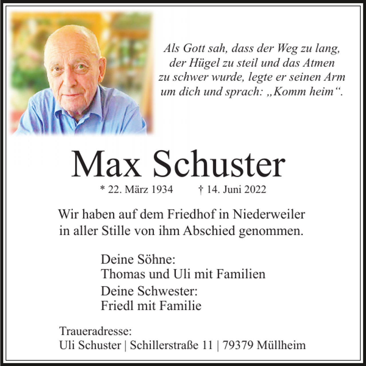 <p>Als Gott sah, dass der Weg zu lang,<br />der Hügel zu steil und das Atmen<br />zu schwer wurde, legte er seinen Arm<br />um dich und sprach: „Komm heim“.</p><p>Max Schuster<br />* 22. März 1934</p><p>† 14. Juni 2022</p><p>Wir haben auf dem Friedhof in Niederweiler<br />in aller Stille von ihm Abschied genommen.<br />Deine Söhne:<br />Thomas und Uli mit Familien<br />Deine Schwester:<br />Friedl mit Familie<br />Traueradresse:<br />Uli Schuster | Schillerstraße 11 | 79379 Müllheim</p>