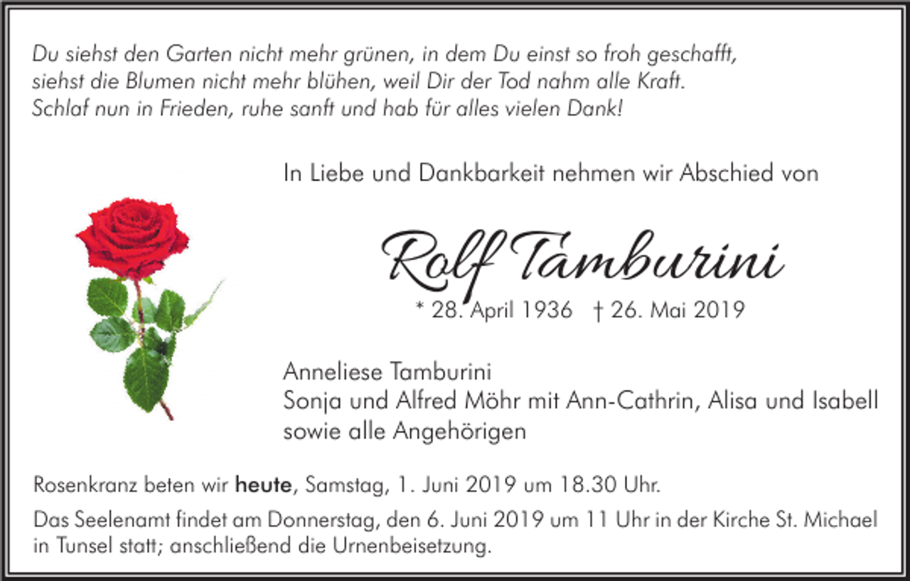 <p>Du siehst den Garten nicht mehr grünen, in dem Du einst so froh geschafft,<br />siehst die Blumen nicht mehr blühen, weil Dir der Tod nahm alle Kraft.<br />Schlaf nun in Frieden, ruhe sanft und hab für alles vielen Dank!</p><p>In Liebe und Dankbarkeit nehmen wir Abschied von</p><p>Rolf Tamburini<br />* 28. April 1936 † 26. Mai 2019</p><p>Anneliese Tamburini<br />Sonja und Alfred Möhr mit Ann-Cathrin, Alisa und Isabell<br />sowie alle Angehörigen<br />Rosenkranz beten wir heute, Samstag, 1. Juni 2019 um 18.30 Uhr.<br />Das Seelenamt findet am Donnerstag, den 6. Juni 2019 um 11 Uhr in der Kirche St. Michael<br />in Tunsel statt; anschließend die Urnenbeisetzung.</p>