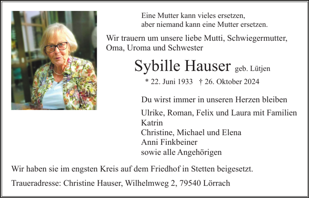 <p>Eine Mutter kann vieles ersetzen,<br />aber niemand kann eine Mutter ersetzen.</p><p>Wir trauern um unsere liebe Mutti, Schwiegermutter,<br />Oma, Uroma und Schwester</p><p>Sybille Hauser geb. Lütjen<br />* 22. Juni 1933 † 26. Oktober 2024</p><p>Du wirst immer in unseren Herzen bleiben<br />Ulrike, Roman, Felix und Laura mit Familien<br />Katrin<br />Christine, Michael und Elena<br />Anni Finkbeiner<br />sowie alle Angehörigen<br />Wir haben sie im engsten Kreis auf dem Friedhof in Stetten beigesetzt.<br />Traueradresse: Christine Hauser, Wilhelmweg 2, 79540 Lörrach</p>