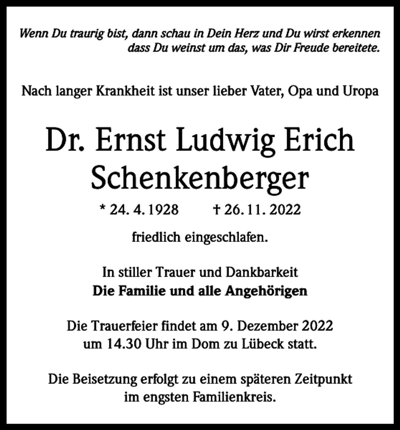 <p>Wenn Du traurig bist, dann schau in Dein Herz und Du wirst erkennen<br />dass Du weinst um das, was Dir Freude bereitete.</p><p>Nach langer Krankheit ist unser lieber Vater, Opa und Uropa</p><p>Dr. Ernst Ludwig Erich<br />Schenkenberger<br />* 24. 4. 1928</p><p>† 26. 11. 2022</p><p>friedlich eingeschlafen.<br />In stiller Trauer und Dankbarkeit<br />Die Familie und alle Angehörigen<br />Die Trauerfeier findet am 9. Dezember 2022<br />um 14.30 Uhr im Dom zu Lübeck statt.<br />Die Beisetzung erfolgt zu einem späteren Zeitpunkt<br />im engsten Familienkreis.</p>