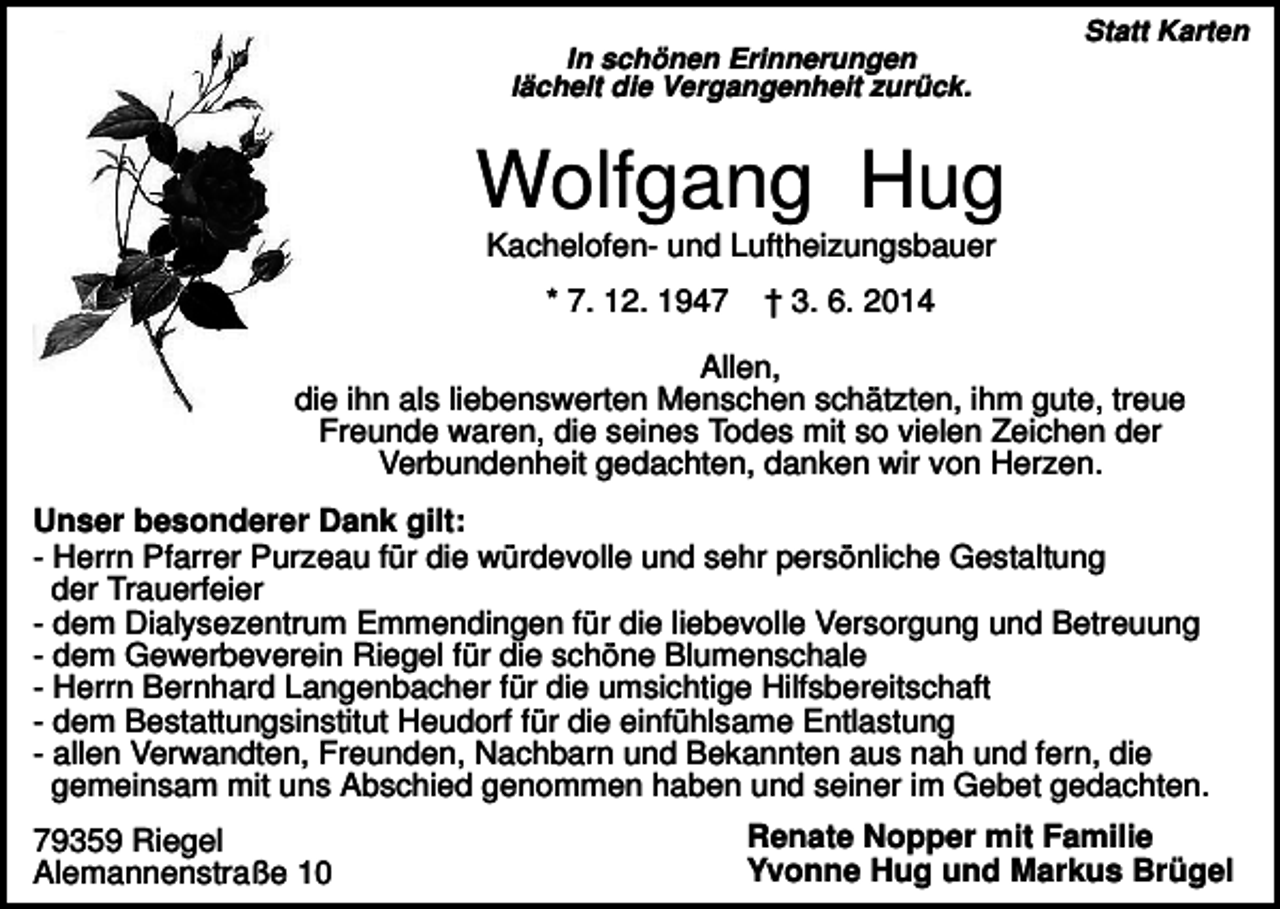 <p>In schönen Erinnerungen<br />lächelt die Vergangenheit zurück.</p><p>Statt Karten</p><p>Wolfgang Hug<br />Kachelofen- und Luftheizungsbauer<br />* 7. 12. 1947</p><p>† 3. 6. 2014</p><p>Allen,<br />die ihn als liebenswerten Menschen schätzten, ihm gute, treue<br />Freunde waren, die seines Todes mit so vielen Zeichen der<br />Verbundenheit gedachten, danken wir von Herzen.<br />Unser besonderer Dank gilt:<br />- Herrn Pfarrer Purzeau für die würdevolle und sehr persönliche Gestaltung<br />der Trauerfeier<br />- dem Dialysezentrum Emmendingen für die liebevolle Versorgung und Betreuung<br />- dem Gewerbeverein Riegel für die schöne Blumenschale<br />- Herrn Bernhard Langenbacher für die umsichtige Hilfsbereitschaft<br />- dem Bestattungsinstitut Heudorf für die einfühlsame Entlastung<br />- allen Verwandten, Freunden, Nachbarn und Bekannten aus nah und fern, die<br />gemeinsam mit uns Abschied genommen haben und seiner im Gebet gedachten.<br />79359 Riegel<br />Alemannenstraße 10</p><p>Renate Nopper mit Familie<br />Yvonne Hug und Markus Brügel</p>
