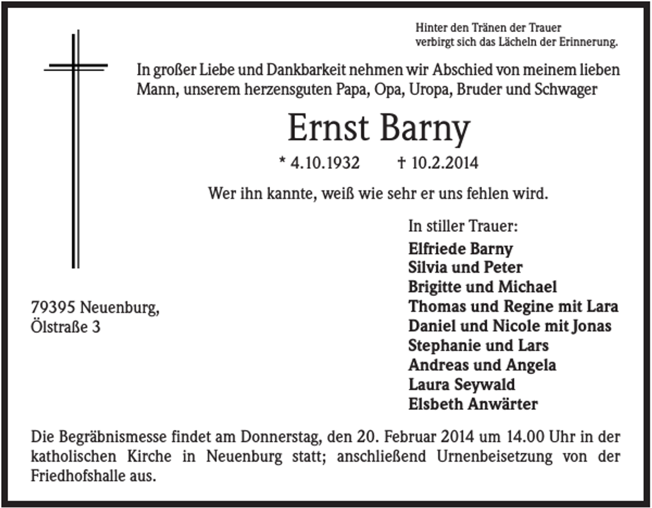 <p>Hinter den Tränen der Trauer<br />verbirgt sich das Lächeln der Erinnerung.</p><p>In großer Liebe und Dankbarkeit nehmen wir Abschied von meinem lieben<br />Mann, unserem herzensguten Papa, Opa, Uropa, Bruder und Schwager</p><p>Ernst Barny<br />* 4.10.1932</p><p>† 10.2.2014</p><p>Wer ihn kannte, weiß wie sehr er uns fehlen wird.</p><p>79395 Neuenburg,<br />Ölstraße 3</p><p>In stiller Trauer:<br />Elfriede Barny<br />Silvia und Peter<br />Brigitte und Michael<br />Thomas und Regine mit Lara<br />Daniel und Nicole mit Jonas<br />Stephanie und Lars<br />Andreas und Angela<br />Laura Seywald<br />Elsbeth Anwärter</p><p>Die Begräbnismesse findet am Donnerstag, den 20. Februar 2014 um 14.00 Uhr in der<br />katholischen Kirche in Neuenburg statt; anschließend Urnenbeisetzung von der<br />Friedhofshalle aus.</p>