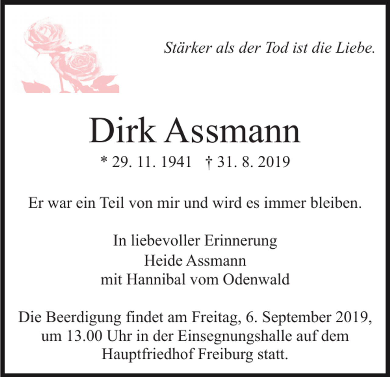 <p>Stärker als der Tod ist die Liebe.</p><p>Dirk Assmann<br />* 29. 11. 1941 † 31. 8. 2019<br />Er war ein Teil von mir und wird es immer bleiben.<br />In liebevoller Erinnerung<br />Heide Assmann<br />mit Hannibal vom Odenwald<br />Die Beerdigung findet am Freitag, 6. September 2019,<br />um 13.00 Uhr in der Einsegnungshalle auf dem<br />Hauptfriedhof Freiburg statt.</p>