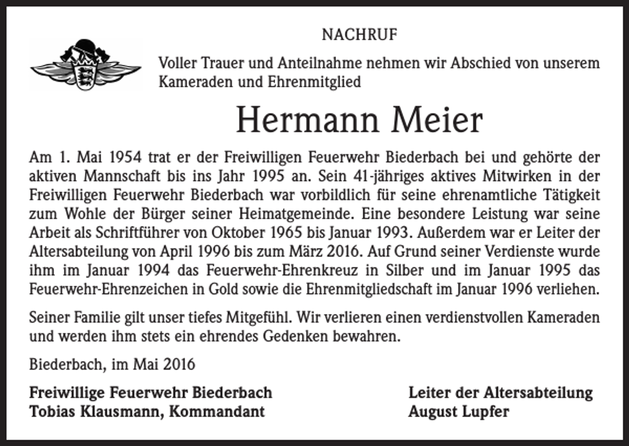 <p>nachruf<br />Voller Trauer und Anteilnahme nehmen wir Abschied von unserem<br />Kameraden und Ehrenmitglied</p><p>Hermann Meier<br />Am 1. Mai 1954 trat er der Freiwilligen Feuerwehr Biederbach bei und gehörte der<br />aktiven Mannschaft bis ins Jahr 1995 an. Sein 41-jähriges aktives Mitwirken in der<br />Freiwilligen Feuerwehr Biederbach war vorbildlich für seine ehrenamtliche Tätigkeit<br />zum Wohle der Bürger seiner Heimatgemeinde. Eine besondere Leistung war seine<br />Arbeit als Schriftführer von Oktober 1965 bis Januar 1993. Außerdem war er Leiter der<br />Altersabteilung von April 1996 bis zum März 2016. Auf Grund seiner Verdienste wurde<br />ihm im Januar 1994 das Feuerwehr-Ehrenkreuz in Silber und im Januar 1995 das<br />Feuerwehr-Ehrenzeichen in Gold sowie die Ehrenmitgliedschaft im Januar 1996 verliehen.<br />Seiner Familie gilt unser tiefes Mitgefühl. Wir verlieren einen verdienstvollen Kameraden<br />und werden ihm stets ein ehrendes Gedenken bewahren.<br />Biederbach, im Mai 2016<br />Freiwillige Feuerwehr Biederbach<br />Tobias Klausmann, Kommandant</p><p>Leiter der Altersabteilung<br />August Lupfer</p>