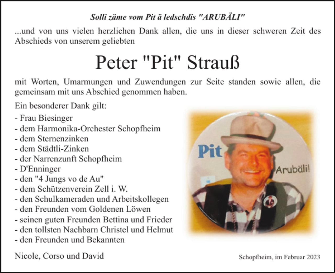 <p>Solli zäme vom Pit ä ledschdis "ARUBÄLI"</p><p>...und von uns vielen herzlichen Dank allen, die uns in dieser schweren Zeit des<br />Abschieds von unserem geliebten</p><p>Peter "Pit" Strauß<br />mit Worten, Umarmungen und Zuwendungen zur Seite standen sowie allen, die<br />gemeinsam mit uns Abschied genommen haben.<br />Ein besonderer Dank gilt:<br />- Frau Biesinger<br />- dem Harmonika-Orchester Schopfheim<br />- dem Sternenzinken<br />- dem Städtli-Zinken<br />- der Narrenzunft Schopfheim<br />- D'Enninger<br />- den "4 Jungs vo de Au"<br />- dem Schützenverein Zell i. W.<br />- den Schulkameraden und Arbeitskollegen<br />- den Freunden vom Goldenen Löwen<br />- seinen guten Freunden Bettina und Frieder<br />- den tollsten Nachbarn Christel und Helmut<br />- den Freunden und Bekannten<br />Nicole, Corso und David</p><p>Schopfheim, im Februar 2023</p>