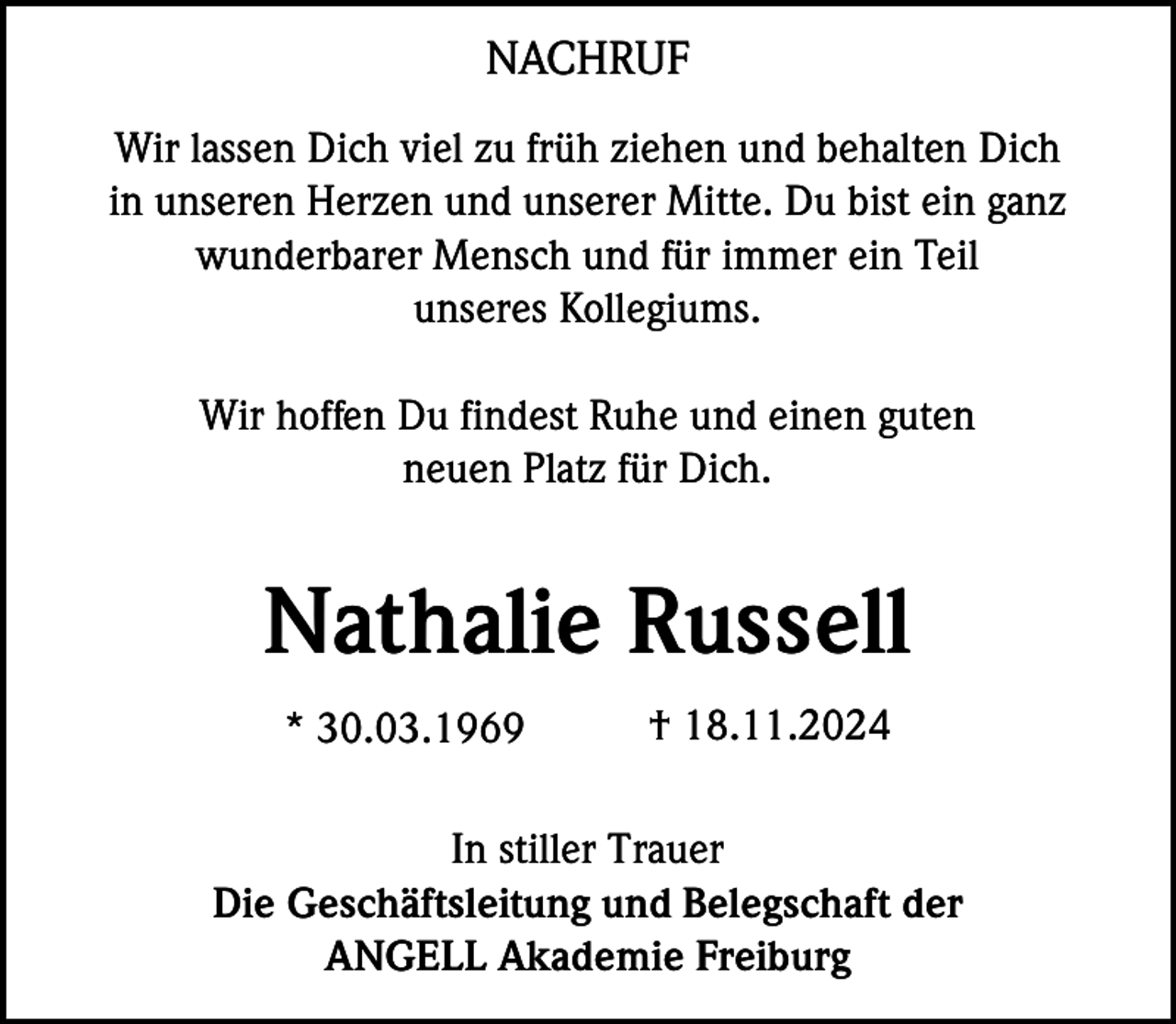 <p>NACHRUF<br />Wir lassen Dich viel zu früh ziehen und behalten Dich<br />in unseren Herzen und unserer Mitte. Du bist ein ganz<br />wunderbarer Mensch und für immer ein Teil<br />unseres Kollegiums.<br />Wir hoffen Du findest Ruhe und einen guten<br />neuen Platz für Dich.</p><p>Nathalie Russell<br />* 30.03.1969</p><p>† 18.11.2024</p><p>In stiller Trauer<br />Die Geschäftsleitung und Belegschaft der<br />ANGELL Akademie Freiburg</p>