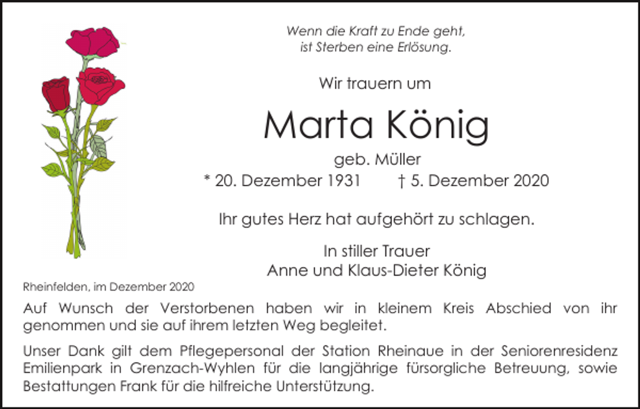 <p>Wenn die Kraft zu Ende geht,<br />ist Sterben eine Erlösung.</p><p>Wir trauern um</p><p>Marta König<br />geb. Müller<br />* 20. Dezember 1931<br />† 5. Dezember 2020<br />Ihr gutes Herz hat aufgehört zu schlagen.<br />In stiller Trauer<br />Anne und Klaus-Dieter König<br />Rheinfelden, im Dezember 2020</p><p>Auf Wunsch der Verstorbenen haben wir in kleinem Kreis Abschied von ihr<br />genommen und sie auf ihrem letzten Weg begleitet.<br />Unser Dank gilt dem Pflegepersonal der Station Rheinaue in der Seniorenresidenz<br />Emilienpark in Grenzach-Wyhlen für die langjährige fürsorgliche Betreuung, sowie<br />Bestattungen Frank für die hilfreiche Unterstützung.</p>