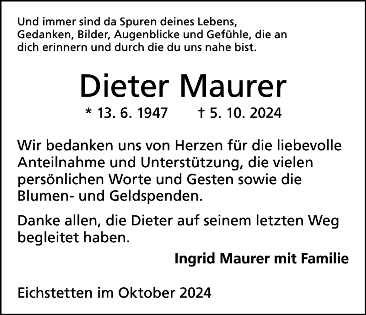 <p>Und immer sind da Spuren deines Lebens,<br />Gedanken, Bilder, Augenblicke und Gefühle, die an<br />dich erinnern und durch die du uns nahe bist.</p><p>Dieter Maurer<br />* 13. 6. 1947 † 5. 10. 2024</p><p>Wir bedanken uns von Herzen für die liebevolle<br />Anteilnahme und Unterstützung, die vielen<br />persönlichen Worte und Gesten sowie die<br />Blumen- und Geldspenden.<br />Danke allen, die Dieter auf seinem letzten Weg<br />begleitet haben.</p><p>Ingrid Maurer mit Familie<br />Eichstetten im Oktober 2024</p>
