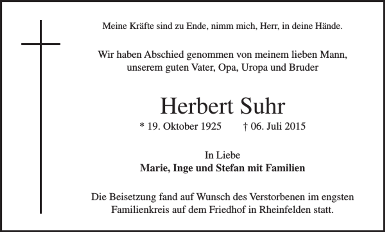 <p>Meine Kräfte sind zu Ende, nimm mich, Herr, in deine Hände.</p><p>Wir haben Abschied genommen von meinem lieben Mann,<br />unserem guten Vater, Opa, Uropa und Bruder</p><p>Herbert Suhr<br />* 19. Oktober 1925 † 06. Juli 2015<br />In Liebe<br />Marie, Inge und Stefan mit Familien<br />Die Beisetzung fand auf Wunsch des Verstorbenen im engsten<br />Familienkreis auf dem Friedhof in Rheinfelden statt.</p>