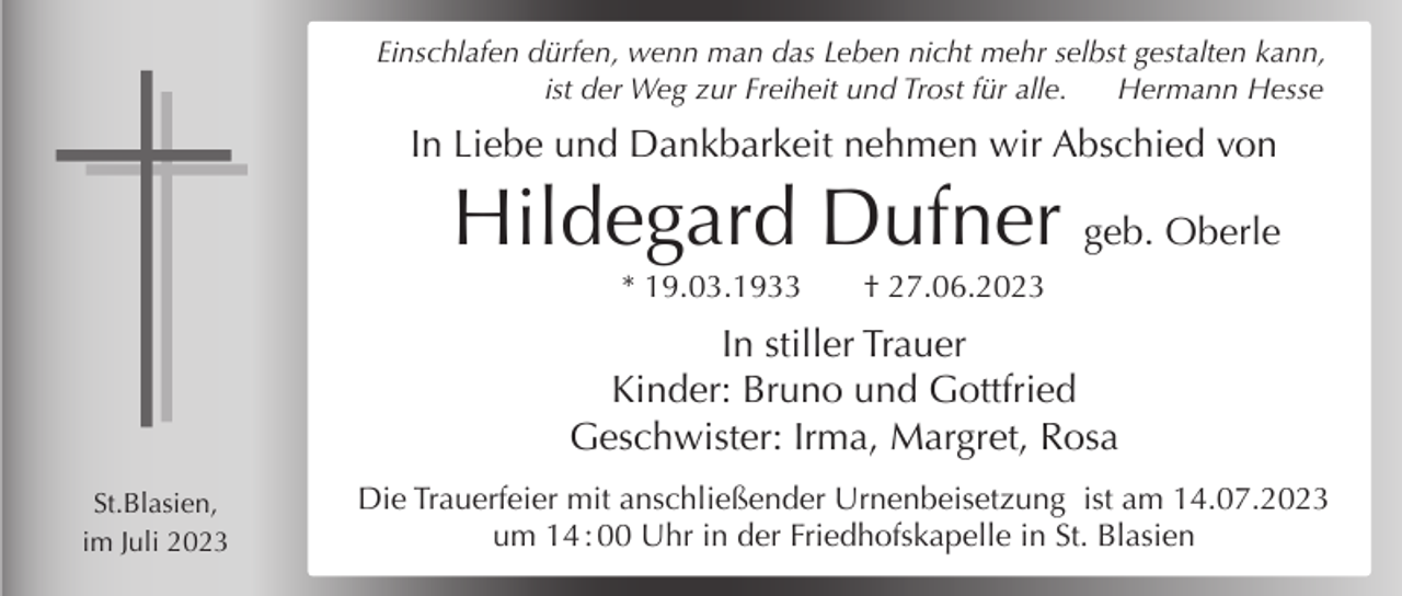 <p>Einschlafen dürfen, wenn man das Leben nicht mehr selbst gestalten kann,<br />ist der Weg zur Freiheit und Trost für alle.<br />Hermann Hesse</p><p>In Liebe und Dankbarkeit nehmen wir Abschied von</p><p>Hildegard Dufner geb. Oberle<br />* 19.03.1933</p><p>† 27.06.2023</p><p>In stiller Trauer<br />Kinder: Bruno und Gottfried<br />Geschwister: Irma, Margret, Rosa<br />St.Blasien,<br />im Juli 2023</p><p>Die Trauerfeier mit anschließender Urnenbeisetzung ist am 14.07.2023<br />um 14 : 00 Uhr in der Friedhofskapelle in St. Blasien</p>