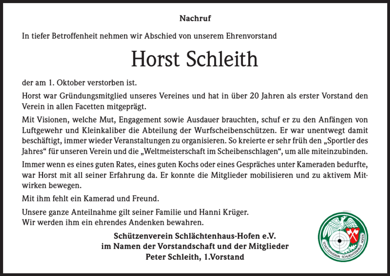 <p>Nachruf<br />In tiefer Betroffenheit nehmen wir Abschied von unserem Ehrenvorstand</p><p>Horst Schleith<br />der am 1. Oktober verstorben ist.<br />Horst war Gründungsmitglied unseres Vereines und hat in über 20 Jahren als erster Vorstand den<br />Verein in allen Facetten mitgeprägt.<br />Mit Visionen, welche Mut, Engagement sowie Ausdauer brauchten, schuf er zu den Anfängen von<br />Luftgewehr und Kleinkaliber die Abteilung der Wurfscheibenschützen. Er war unentwegt damit<br />beschäftigt, immer wieder Veranstaltungen zu organisieren. So kreierte er sehr früh den „Sportler des<br />Jahres“ für unseren Verein und die „Weltmeisterschaft im Scheibenschlagen“, um alle miteinzubinden.<br />Immer wenn es eines guten Rates, eines guten Kochs oder eines Gespräches unter Kameraden bedurfte,<br />war Horst mit all seiner Erfahrung da. Er konnte die Mitglieder mobilisieren und zu aktivem Mitwirken bewegen.<br />Mit ihm fehlt ein Kamerad und Freund.<br />Unsere ganze Anteilnahme gilt seiner Familie und Hanni Krüger.<br />Wir werden ihm ein ehrendes Andenken bewahren.<br />Schützenverein Schlächtenhaus-Hofen e.V.<br />im Namen der Vorstandschaft und der Mitglieder<br />Peter Schleith, 1.Vorstand</p>