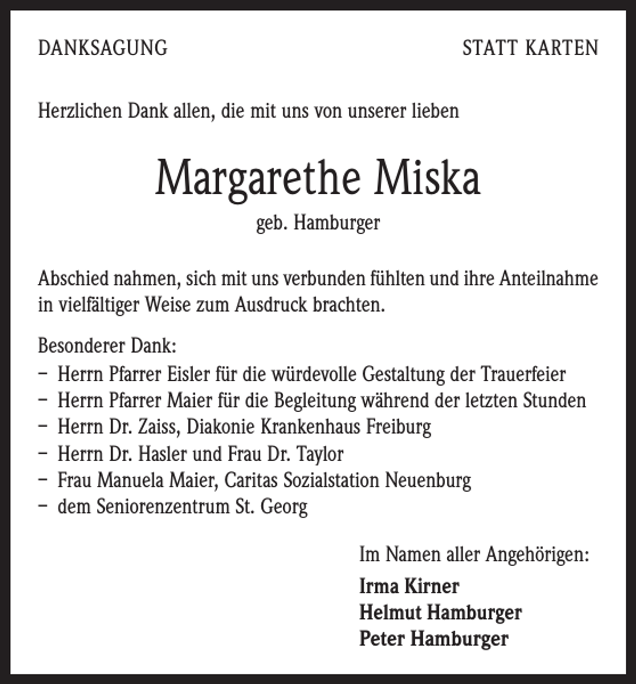 <p>DANKSAGUNG</p><p>STATT KARTEN</p><p>Herzlichen Dank allen, die mit uns von unserer lieben</p><p>Margarethe Miska<br />geb. Hamburger<br />Abschied nahmen, sich mit uns verbunden fühlten und ihre Anteilnahme<br />in vielfältiger Weise zum Ausdruck brachten.<br />Besonderer Dank:<br />– Herrn Pfarrer Eisler für die würdevolle Gestaltung der Trauerfeier<br />– Herrn Pfarrer Maier für die Begleitung während der ­letzten Stunden<br />– Herrn Dr. Zaiss, Diakonie Krankenhaus Freiburg<br />– Herrn Dr. Hasler und Frau Dr. Taylor<br />– Frau Manuela Maier, Caritas Sozialstation Neuenburg<br />– dem Seniorenzentrum St. Georg<br />Im Namen aller Angehörigen:<br />Irma Kirner<br />Helmut Hamburger<br />Peter Hamburger</p>