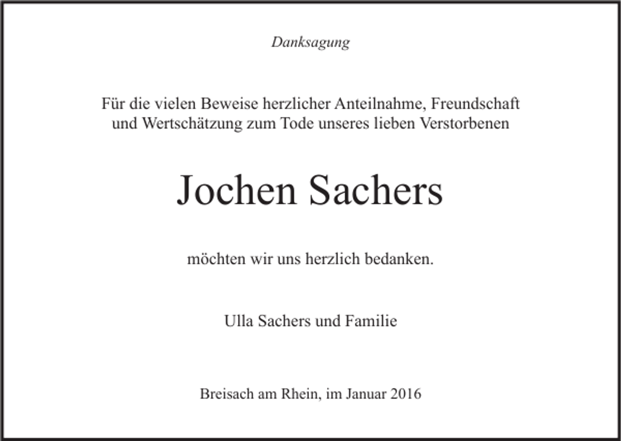 <p>Danksagung</p><p>Für die vielen Beweise herzlicher Anteilnahme, Freundschaft<br />und Wertschätzung zum Tode unseres lieben Verstorbenen</p><p>Jochen Sachers<br />möchten wir uns herzlich bedanken.<br />Ulla Sachers und Familie</p><p>Breisach am Rhein, im Januar 2016</p>