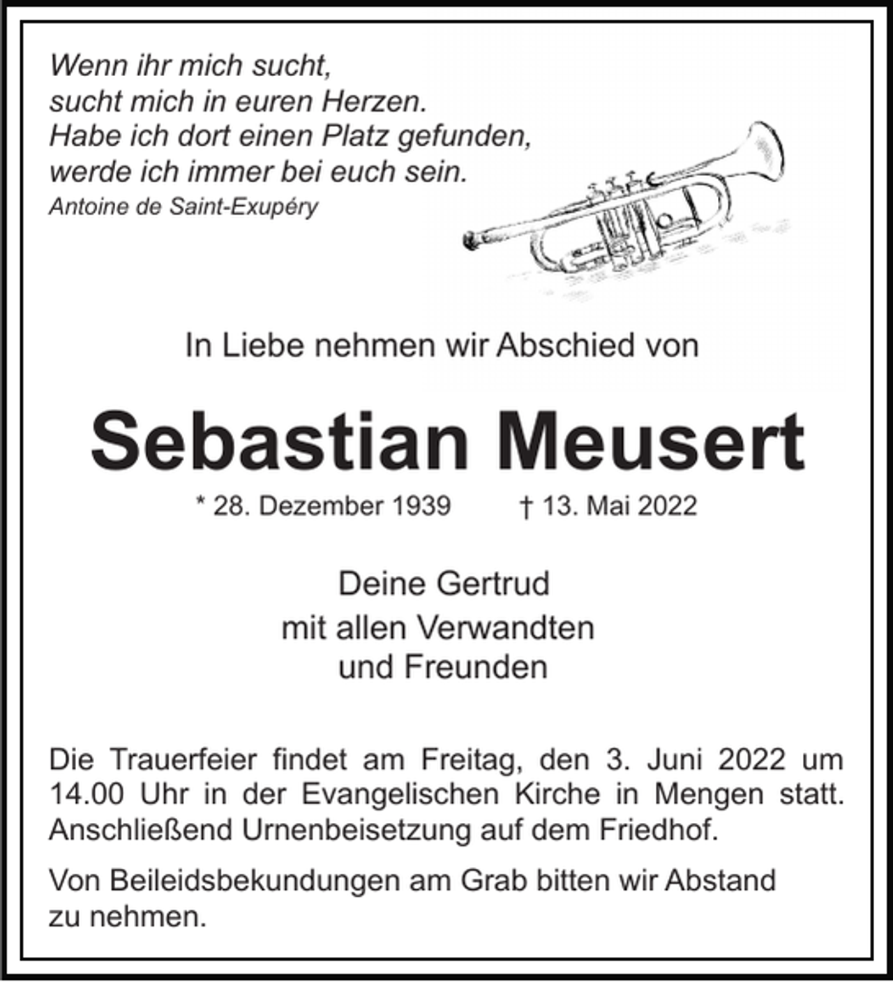 <p>Wenn ihr mich sucht,<br />sucht mich in euren Herzen.<br />Habe ich dort einen Platz gefunden,<br />werde ich immer bei euch sein.<br />Antoine de Saint-Exupéry</p><p>In Liebe nehmen wir Abschied von</p><p>Sebastian Meusert<br />* 28. Dezember 1939</p><p>† 13. Mai 2022</p><p>Deine Gertrud<br />mit allen Verwandten<br />und Freunden<br />Die Trauerfeier findet am Freitag, den 3. Juni 2022 um<br />14.00 Uhr in der Evangelischen Kirche in Mengen statt.<br />Anschließend Urnenbeisetzung auf dem Friedhof.<br />Von Beileidsbekundungen am Grab bitten wir Abstand<br />zu nehmen.</p>