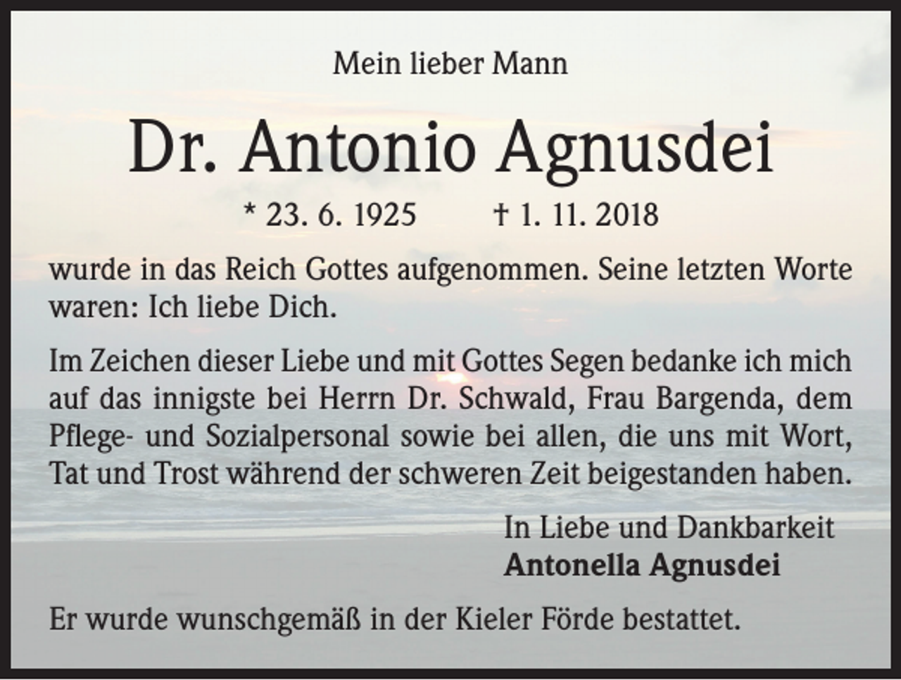 <p>Mein lieber Mann</p><p>Dr. Antonio Agnusdei<br />* 23. 6. 1925</p><p>† 1. 11. 2018</p><p>wurde in das Reich Gottes aufgenommen. Seine letzten Worte<br />waren: Ich liebe Dich.<br />Im Zeichen dieser Liebe und mit Gottes Segen bedanke ich mich<br />auf das innigste bei Herrn Dr. Schwald, Frau Bargenda, dem<br />Pflege- und Sozialpersonal sowie bei allen, die uns mit Wort,<br />Tat und Trost während der schweren Zeit beigestanden haben.<br />In Liebe und Dankbarkeit<br />Antonella Agnusdei<br />Er wurde wunschgemäß in der Kieler Förde bestattet.</p>