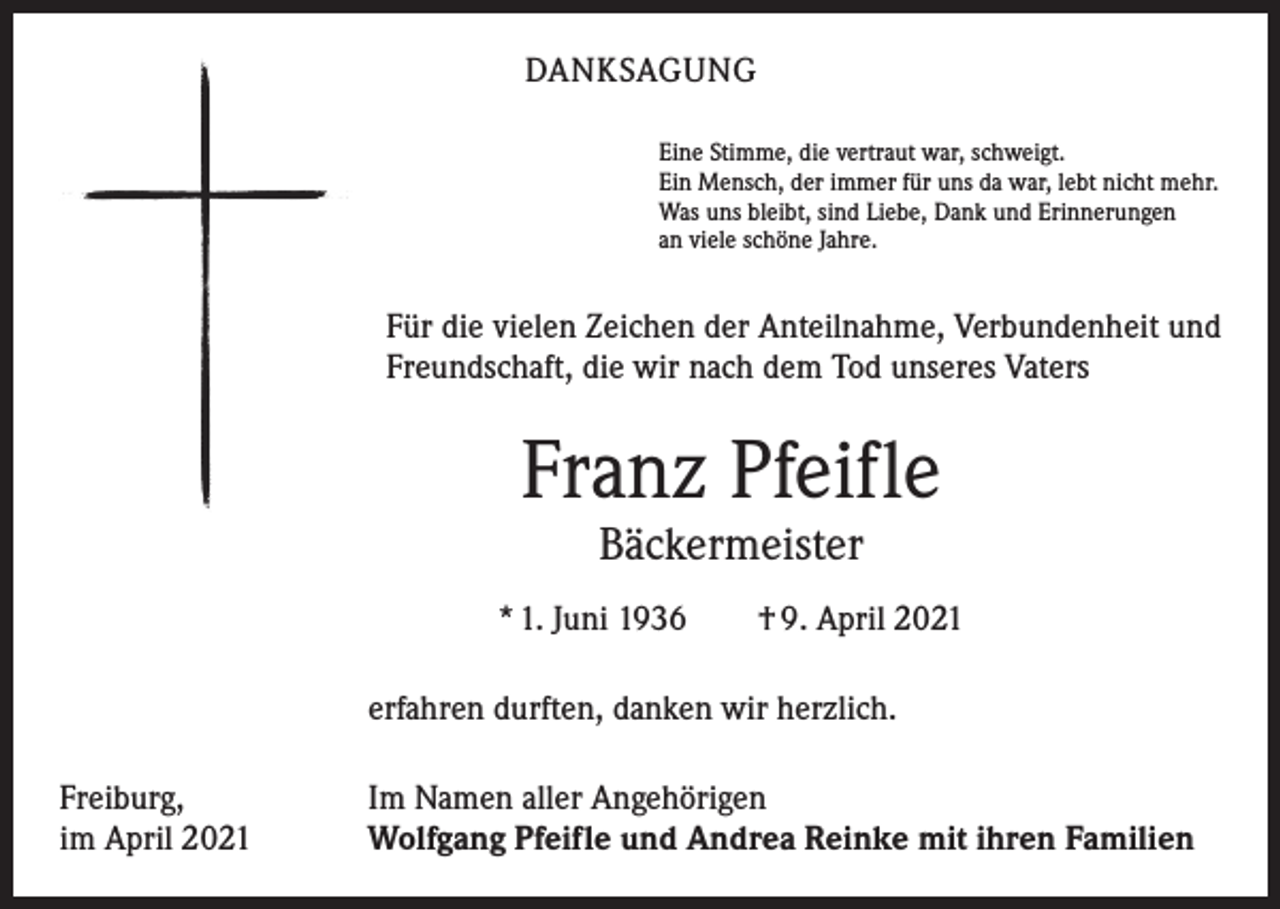 <p>DANKSAGUNG<br />Eine Stimme, die vertraut war, schweigt.<br />Ein Mensch, der immer für uns da war, lebt nicht mehr.<br />Was uns bleibt, sind Liebe, Dank und Erinnerungen<br />an viele schöne Jahre.</p><p>Für die vielen Zeichen der Anteilnahme, Verbundenheit und<br />Freundschaft, die wir nach dem Tod unseres Vaters</p><p>Franz Pfeifle<br />Bäckermeister</p><p>* 1. Juni 1936 † 9. April 2021<br />erfahren durften, danken wir herzlich.<br />Freiburg,<br />im April 2021</p><p>Im Namen aller Angehörigen<br />Wolfgang Pfeifle und Andrea Reinke mit ihren Familien</p>