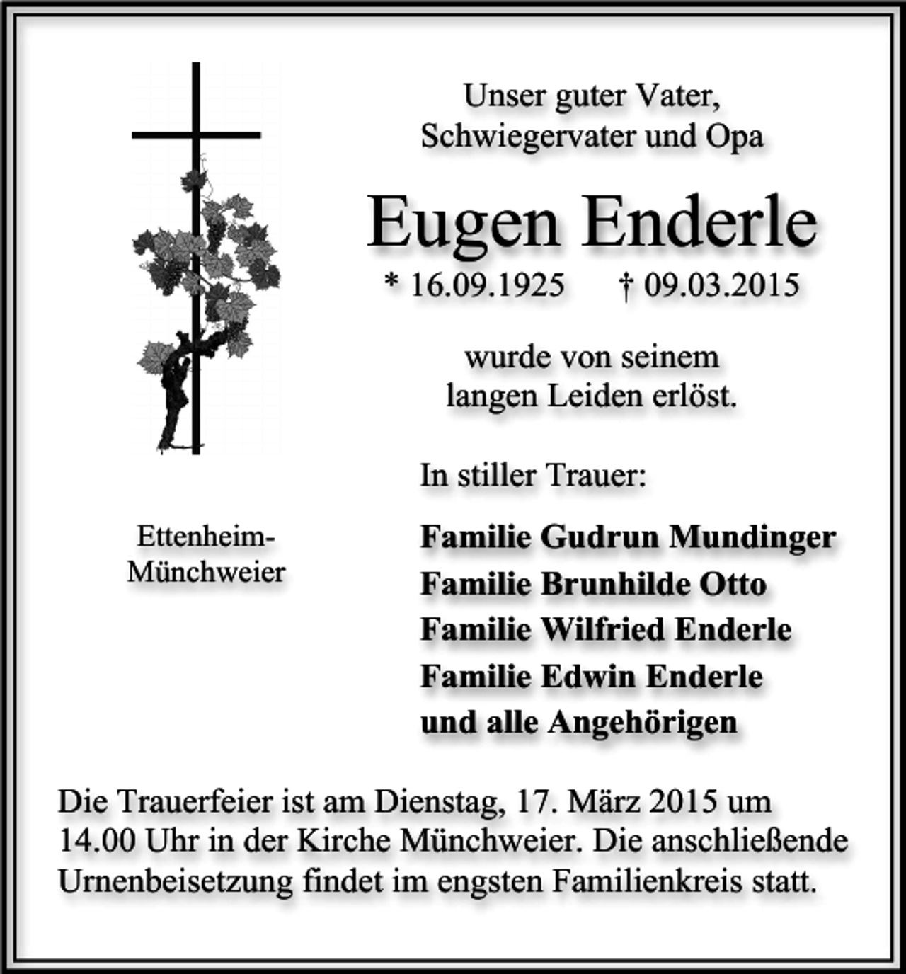 <p>Unser guter Vater,<br />Schwiegervater und Opa</p><p>Eugen Enderle<br />* 16.09.1925</p><p>† 09.03.2015</p><p>wurde von seinem<br />langen Leiden erlöst.<br />In stiller Trauer:<br />EttenheimMünchweier</p><p>Familie Gudrun Mundinger<br />Familie Brunhilde Otto<br />Familie Wilfried Enderle<br />Familie Edwin Enderle<br />und alle Angehörigen</p><p>Die Trauerfeier ist am Dienstag, 17. März 2015 um<br />14.00 Uhr in der Kirche Münchweier. Die anschließende<br />Urnenbeisetzung findet im engsten Familienkreis statt.</p>