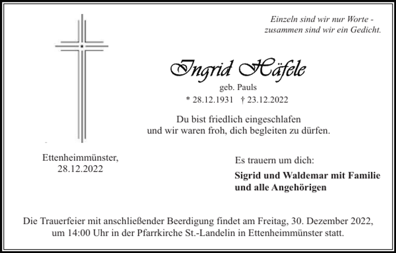 <p>Einzeln sind wir nur Worte zusammen sind wir ein Gedicht.</p><p>geb. Pauls<br />* 28.12.1931 † 23.12.2022</p><p>Du bist friedlich eingeschlafen<br />und wir waren froh, dich begleiten zu dürfen.<br />Ettenheimmünster,<br />28.12.2022</p><p>Es trauern um dich:<br />Sigrid und Waldemar mit Familie<br />und alle Angehörigen</p><p>Die Trauerfeier mit anschließender Beerdigung findet am Freitag, 30. Dezember 2022,<br />um 14:00 Uhr in der Pfarrkirche St.-Landelin in Ettenheimmünster statt.</p>