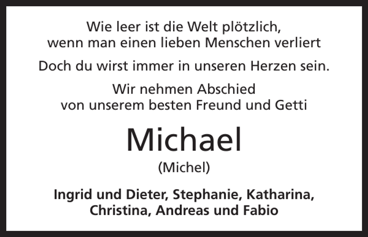 <p>Wie leer ist die Welt plötzlich,<br />wenn man einen lieben Menschen verliert<br />Doch du wirst immer in unseren Herzen sein.<br />Wir nehmen Abschied<br />von unserem besten Freund und Getti</p><p>Michael<br />(Michel)<br />Ingrid und Dieter, Stephanie, Katharina,<br />Christina, Andreas und Fabio</p>