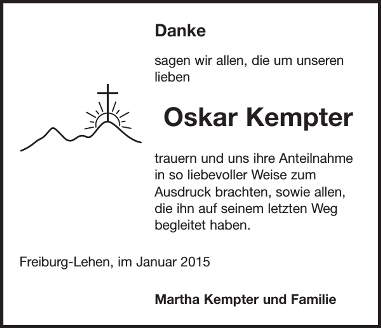 <p>Danke<br />sagen wir allen, die um unseren<br />lieben</p><p>Oskar Kempter<br />trauern und uns ihre Anteilnahme<br />in so liebevoller Weise zum<br />Ausdruck brachten, sowie allen,<br />die ihn auf seinem letzten Weg<br />begleitet haben.<br />Freiburg-Lehen, im Januar 2015<br />Martha Kempter und Familie</p>
