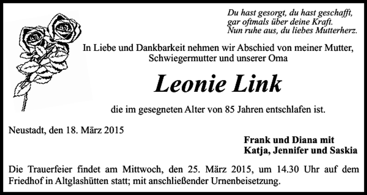 <p>Du hast gesorgt, du hast geschafft,<br />gar oftmals über deine Kraft.<br />Nun ruhe aus, du liebes Mutterherz.</p><p>In Liebe und Dankbarkeit nehmen wir Abschied von meiner Mutter,<br />Schwiegermutter und unserer Oma</p><p>Leonie Link<br />die im gesegneten Alter von 85 Jahren entschlafen ist.<br />Neustadt, den 18. März 2015</p><p>Frank und Diana mit<br />Katja, Jennifer und Saskia</p><p>Die Trauerfeier findet am Mittwoch, den 25. März 2015, um 14.30 Uhr auf dem<br />Friedhof in Altglashütten statt; mit anschließender Urnenbeisetzung.</p>