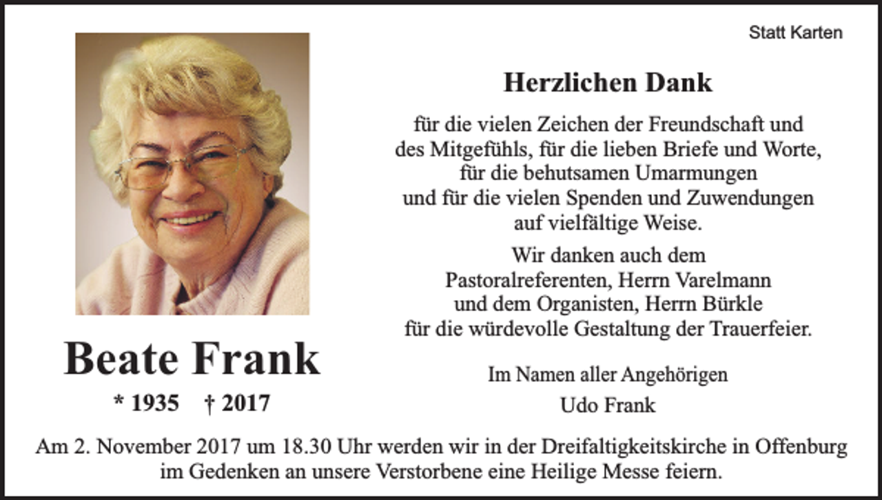 <p>Statt Karten</p><p>Herzlichen Dank</p><p>Beate Frank<br />* 1935 † 2017</p><p>für die vielen Zeichen der Freundschaft und<br />des Mitgefühls, für die lieben Briefe und Worte,<br />für die behutsamen Umarmungen<br />und für die vielen Spenden und Zuwendungen<br />auf vielfältige Weise.<br />Wir danken auch dem<br />Pastoralreferenten, Herrn Varelmann<br />und dem Organisten, Herrn Bürkle<br />für die würdevolle Gestaltung der Trauerfeier.<br />Im Namen aller Angehörigen<br />Udo Frank</p><p>Am 2. November 2017 um 18.30 Uhr werden wir in der Dreifaltigkeitskirche in Offenburg<br />im Gedenken an unsere Verstorbene eine Heilige Messe feiern.</p>