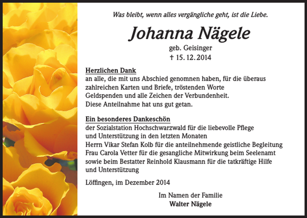 <p>Was bleibt, wenn alles vergängliche geht, ist die Liebe.</p><p>Johanna Nägele<br />geb. Geisinger<br />† 15. 12. 2014</p><p>Herzlichen Dank<br />an alle, die mit uns Abschied genomnen haben, für die überaus<br />zahlreichen Karten und Briefe, tröstenden Worte<br />Geldspenden und alle Zeichen der Verbundenheit.<br />Diese Anteilnahme hat uns gut getan.<br />Ein besonderes Dankeschön<br />der Sozialstation Hochschwarzwald für die liebevolle Pflege<br />und Unterstützung in den letzten Monaten<br />Herrn Vikar Stefan Kolb für die anteilnehmende geistliche Begleitung<br />Frau Carola Vetter für die gesangliche Mitwirkung beim Seelenamt<br />sowie beim Bestatter Reinhold Klausmann für die tatkräftige Hilfe<br />und Unterstützung<br />Löffingen, im Dezember 2014<br />Im Namen der Familie<br />Walter Nägele</p>