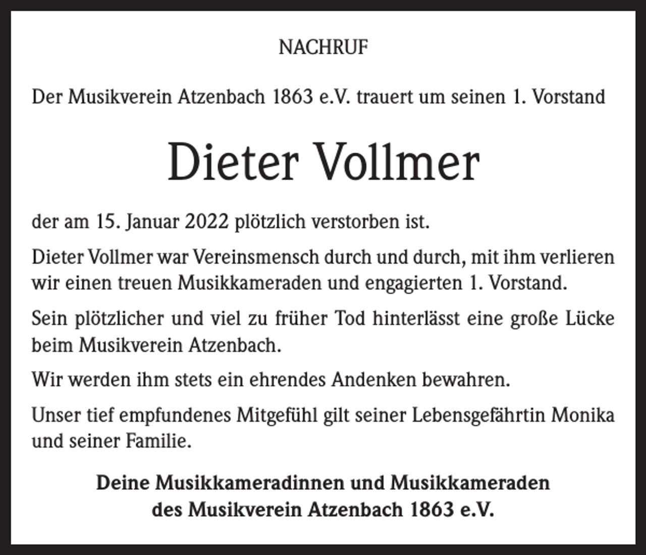 <p>NACHRUF<br />Der Musikverein Atzenbach 1863 e.V. trauert um seinen 1. Vorstand</p><p>Dieter Vollmer<br />der am 15. Januar 2022 plötzlich verstorben ist.<br />Dieter Vollmer war Vereinsmensch durch und durch, mit ihm verlieren<br />wir einen treuen Musikkameraden und engagierten 1. Vorstand.<br />Sein plötzlicher und viel zu früher Tod hinterlässt eine große Lücke<br />beim Musikverein Atzenbach.<br />Wir werden ihm stets ein ehrendes Andenken bewahren.<br />Unser tief empfundenes Mitgefühl gilt seiner Lebensgefährtin Monika<br />und seiner Familie.<br />Deine Musikkameradinnen und Musikkameraden<br />des Musikverein Atzenbach 1863 e.V.</p>