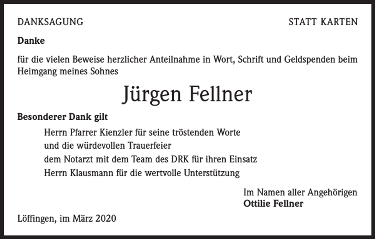 <p>DANKSAGUNG</p><p>STATT KARTEN</p><p>Danke<br />für die vielen Beweise herzlicher Anteilnahme in Wort, Schrift und Geldspenden beim<br />Heimgang meines Sohnes</p><p>Jürgen Fellner<br />Besonderer Dank gilt<br />Herrn Pfarrer Kienzler für seine tröstenden Worte<br />und die würdevollen Trauerfeier<br />dem Notarzt mit dem Team des DRK für ihren Einsatz<br />Herrn Klausmann für die wertvolle Unterstützung<br />Im Namen aller Angehörigen<br />Ottilie Fellner<br />Löffingen, im März 2020</p>