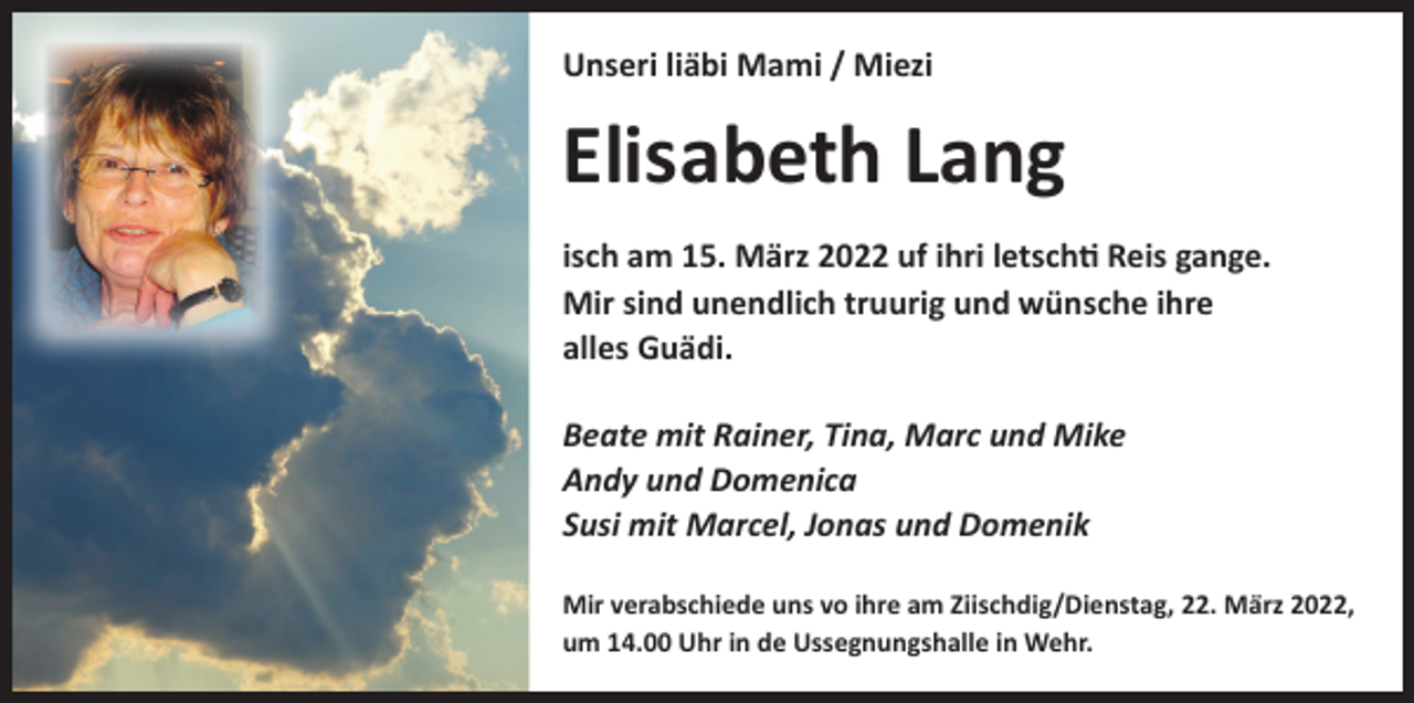 <p>Unseri liäbi Mami / Miezi</p><p>Elisabeth Lang<br />isch am 15. März 2022 uf ihri letschti Reis gange.<br />Mir sind unendlich truurig und wünsche ihre<br />alles Guädi.<br />Beate mit Rainer, Tina, Marc und Mike<br />Andy und Domenica<br />Susi mit Marcel, Jonas und Domenik<br />Mir verabschiede uns vo ihre am Ziischdig/Dienstag, 22. März 2022,<br />um 14.00 Uhr in de Ussegnungshalle in Wehr.</p>