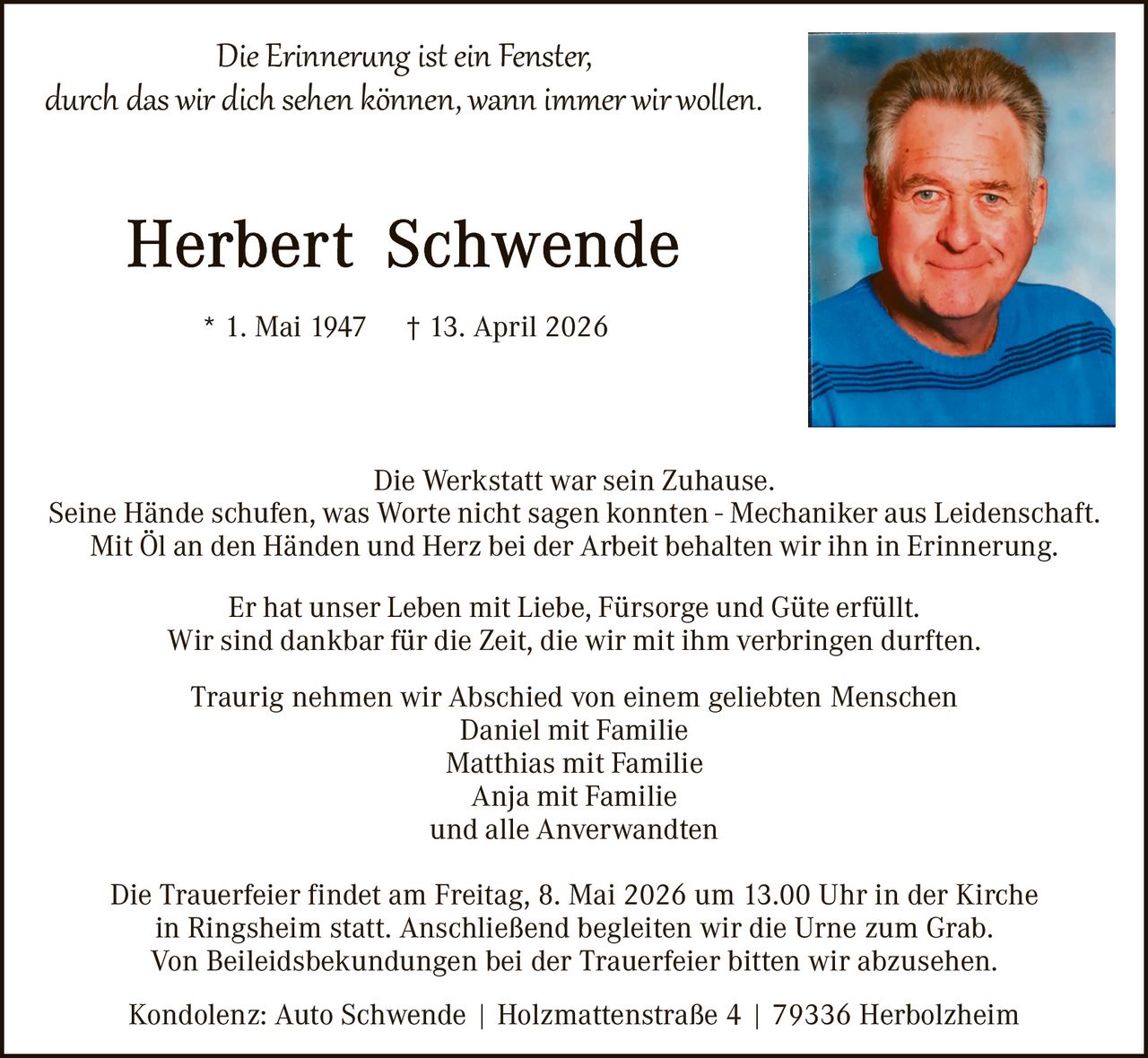 Die Erinner�ng ist ein Fenster,
durch das wir dich sehen können, wann immer wir wollen.

* 1. Mai 1947

† 13. April 2026

Die Werkstatt war sein Zuhause.
Seine Hände schufen, was Worte nicht sagen konnten - Mechaniker aus Leidenschaft.
Mit Öl an den Händen und Herz bei der Arbeit behalten wir ihn in Erinnerung.
Er hat unser Leben mit Liebe, Fürsorge und Güte erfüllt.
Wir sind dankbar für die Zeit, die wir mit ihm verbringen durften.
Traurig nehmen wir Abschied von einem geliebten Menschen
Daniel mit Familie
Matthias mit Familie
Anja mit Familie
und alle Anverwandten
Die Trauerfeier findet am Freitag, 8. Mai 2026 um 13.00 Uhr in der Kirche
in Ringsheim statt. Anschließend begleiten wir die Urne zum Grab.
Von Beileidsbekundungen bei der Trauerfeier bitten wir abzusehen.
Kondolenz: Auto Schwende | Holzmattenstraße 4 | 79336 Herbolzheim