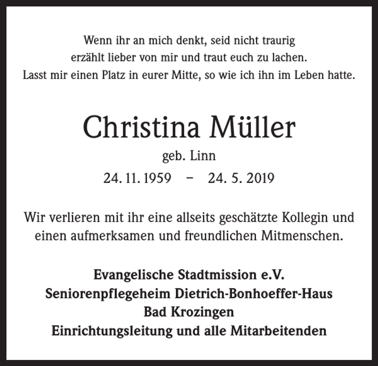 <p>Wenn ihr an mich denkt, seid nicht traurig<br />erzählt lieber von mir und traut euch zu lachen.<br />Lasst mir einen Platz in eurer Mitte, so wie ich ihn im Leben hatte.</p><p>Christina Müller<br />geb. Linn<br />24. 11. 1959 – 24. 5. 2019<br />Wir verlieren mit ihr eine allseits geschätzte Kollegin und<br />einen aufmerksamen und freundlichen Mitmenschen.<br />Evangelische Stadtmission e.V.<br />Seniorenpflegeheim Dietrich-Bonhoeffer-Haus<br />Bad Krozingen<br />Einrichtungsleitung und alle Mitarbeitenden</p>