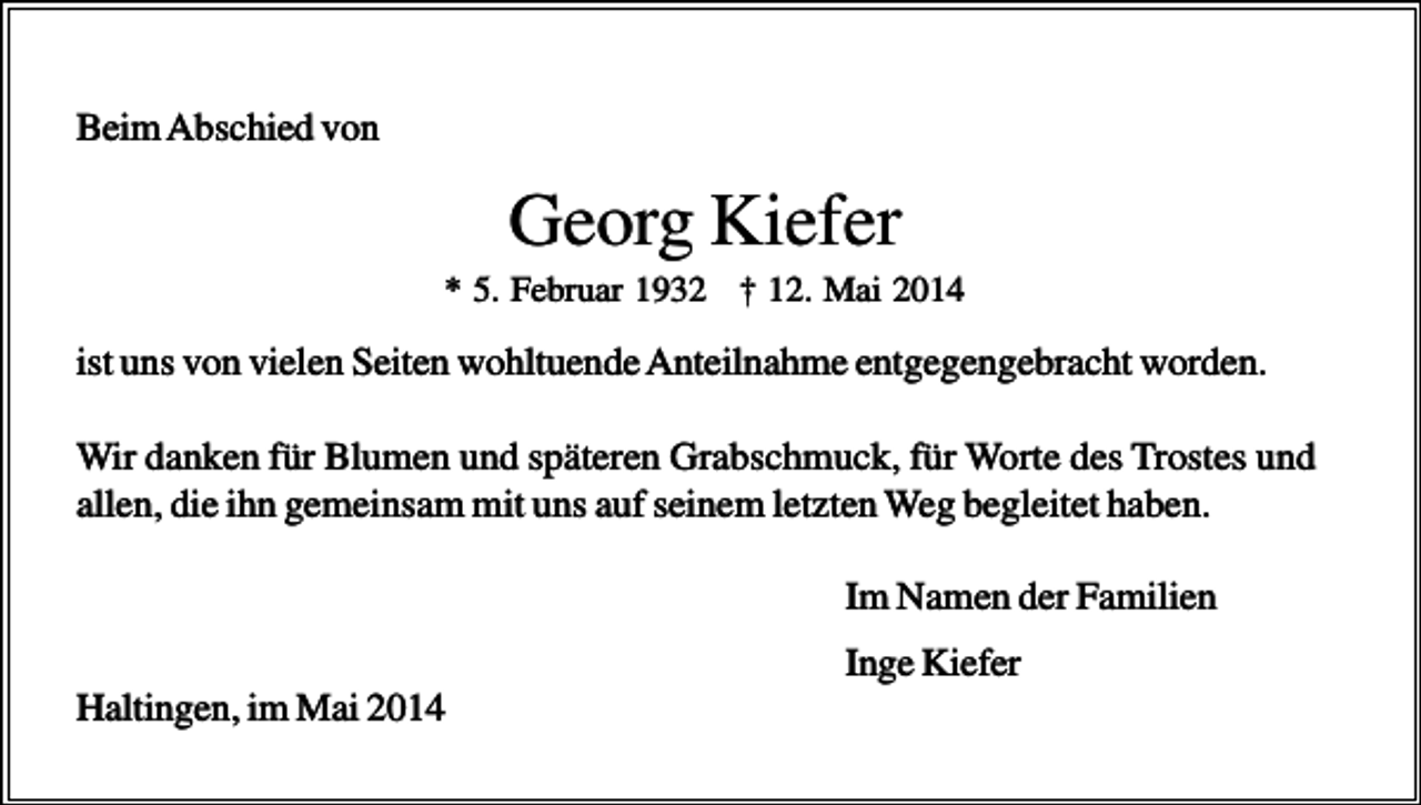 <p>Beim Abschied von</p><p>Georg Kiefer<br />* 5. Februar 1932 † 12. Mai 2014</p><p>ist uns von vielen Seiten wohltuende Anteilnahme entgegengebracht worden.<br />Wir danken für Blumen und späteren Grabschmuck, für Worte des Trostes und<br />allen, die ihn gemeinsam mit uns auf seinem letzten Weg begleitet haben.<br />Im Namen der Familien<br />Inge Kiefer<br />Haltingen, im Mai 2014</p>