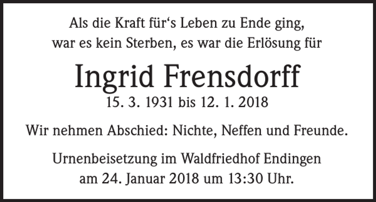 <p>Als die Kraft für‘s Leben zu Ende ging,<br />war es kein Sterben, es war die Erlösung für</p><p>Ingrid Frensdorff<br />15. 3. 1931 bis 12. 1. 2018</p><p>Wir nehmen Abschied: Nichte, Neffen und Freunde.<br />Urnenbeisetzung im Waldfriedhof Endingen<br />am 24. Januar 2018 um 13:30 Uhr.</p>