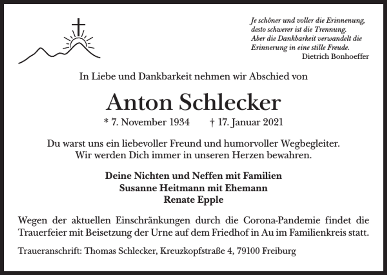 <p>Je schöner und voller die Erinnenung,<br />desto schwerer ist die Trennung.<br />Aber die Dankbarkeit verwandelt die<br />Erinnerung in eine stille Freude.</p><p>Dietrich Bonhoeffer</p><p>In Liebe und Dankbarkeit nehmen wir Abschied von</p><p>Anton Schlecker</p><p>* 7. November 1934 † 17. Januar 2021<br />Du warst uns ein liebevoller Freund und humorvoller Wegbegleiter.<br />Wir werden Dich immer in unseren Herzen bewahren.<br />Deine Nichten und Neffen mit Familien<br />Susanne Heitmann mit Ehemann<br />Renate Epple<br />Wegen der aktuellen Einschränkungen durch die Corona-Pandemie findet die<br />Trauerfeier mit Beisetzung der Urne auf dem Friedhof in Au im Familienkreis statt.<br />Traueranschrift: Thomas Schlecker, Kreuzkopfstraße 4, 79100 Freiburg</p>