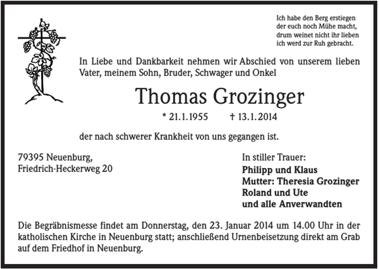 <p>Ich habe den Berg erstiegen<br />der euch noch Mühe macht,<br />drum weinet nicht ihr lieben<br />ich werd zur Ruh gebracht.</p><p>In Liebe und Dankbarkeit nehmen wir Abschied von unserem lieben<br />Vater, meinem Sohn, Bruder, Schwager und Onkel</p><p>Thomas Grozinger<br />* 21.1.1955</p><p>† 13.1. 2014</p><p>der nach schwerer Krankheit von uns gegangen ist.<br />79395 Neuenburg,<br />Friedrich-Heckerweg 20</p><p>In stiller Trauer:<br />Philipp und Klaus<br />Mutter: Theresia Grozinger<br />Roland und Ute<br />und alle Anverwandten</p><p>Die Begräbnismesse findet am Donnerstag, den 23. Januar 2014 um 14.00 Uhr in der<br />katholischen Kirche in Neuenburg statt; anschließend Urnenbeisetzung direkt am Grab<br />auf dem Friedhof in Neuenburg.</p>