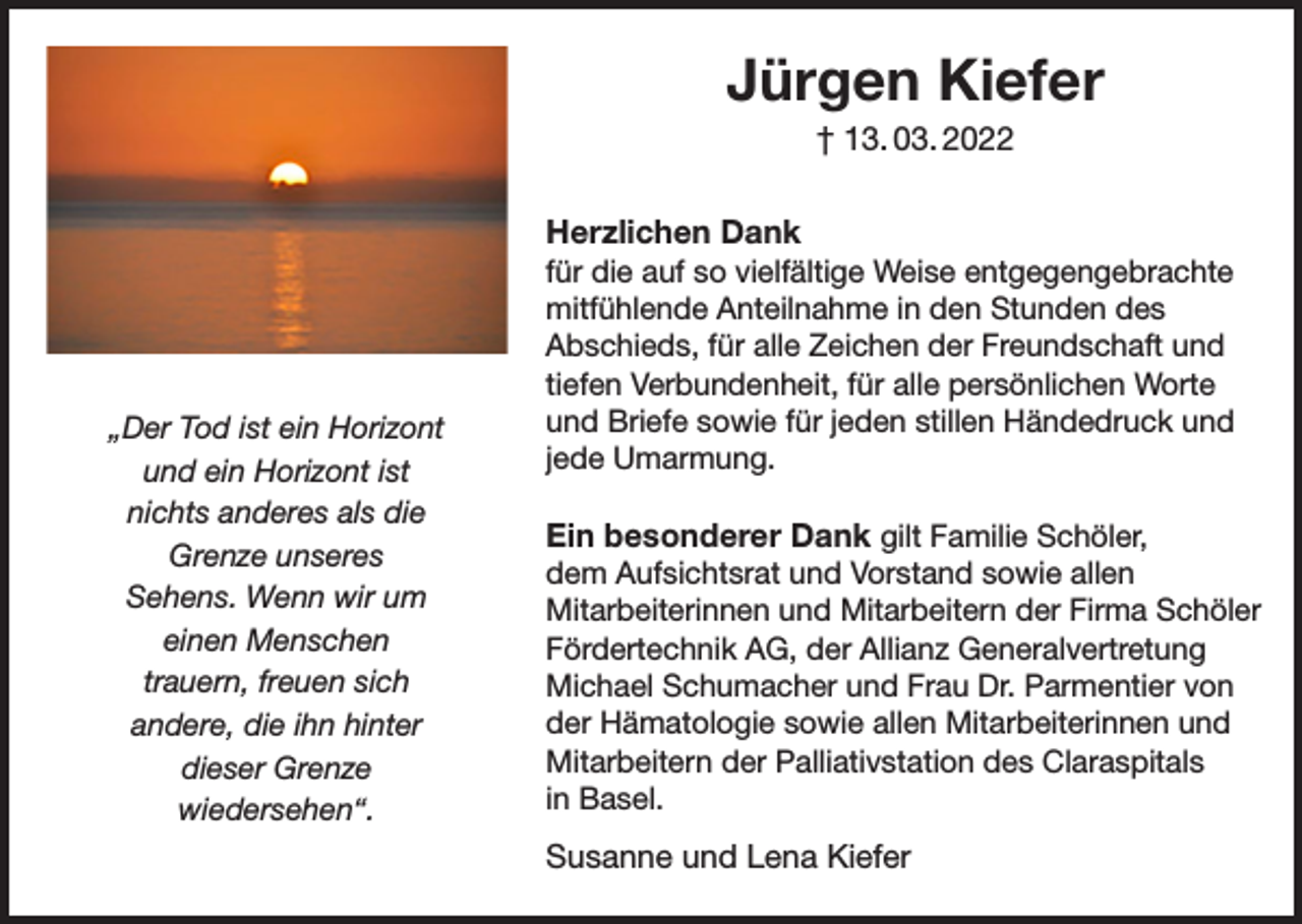 <p>Jürgen Kiefer<br />† 13. 03. 2022</p><p>„Der Tod ist ein Horizont<br />und ein Horizont ist<br />nichts anderes als die<br />Grenze unseres<br />Sehens. Wenn wir um<br />einen Menschen<br />trauern, freuen sich<br />andere, die ihn hinter<br />dieser Grenze<br />wiedersehen“.</p><p>Herzlichen Dank<br />für die auf so vielfältige Weise entgegengebrachte<br />mitfühlende Anteilnahme in den Stunden des<br />Abschieds, für alle Zeichen der Freundschaft und<br />tiefen Verbundenheit, für alle persönlichen Worte<br />und Briefe sowie für jeden stillen Händedruck und<br />jede Umarmung.<br />Ein besonderer Dank gilt Familie Schöler,<br />dem Aufsichtsrat und Vorstand sowie allen<br />Mitarbeiterinnen und Mitarbeitern der Firma Schöler<br />Fördertechnik AG, der Allianz Generalvertretung<br />Michael Schumacher und Frau Dr. Parmentier von<br />der Hämatologie sowie allen Mitarbeiterinnen und<br />Mitarbeitern der Palliativstation des Claraspitals<br />in Basel.<br />Susanne und Lena Kiefer</p>