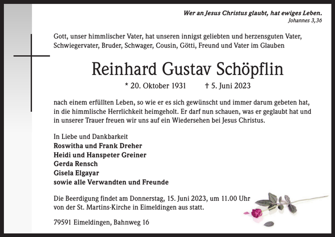 <p>Wer an Jesus Christus glaubt, hat ewiges Leben.<br />Johannes 3,36</p><p>Gott, unser himmlischer Vater, hat unseren innigst geliebten und herzensguten Vater,<br />Schwiegervater, Bruder, Schwager, Cousin, Götti, Freund und Vater im Glauben</p><p>Reinhard Gustav Schöpflin<br />* 20. Oktober 1931</p><p>† 5. Juni 2023</p><p>nach einem erfüllten Leben, so wie er es sich gewünscht und immer darum gebeten hat,<br />in die himmlische Herrlichkeit heimgeholt. Er darf nun schauen, was er geglaubt hat und<br />in unserer Trauer freuen wir uns auf ein Wiedersehen bei Jesus Christus.<br />In Liebe und Dankbarkeit<br />Roswitha und Frank Dreher<br />Heidi und Hanspeter Greiner<br />Gerda Rensch<br />Gisela Elgayar<br />sowie alle Verwandten und Freunde<br />Die Beerdigung findet am Donnerstag, 15. Juni 2023, um 11.00 Uhr<br />von der St. Martins-Kirche in Eimeldingen aus statt.<br />79591 Eimeldingen, Bahnweg 16</p>