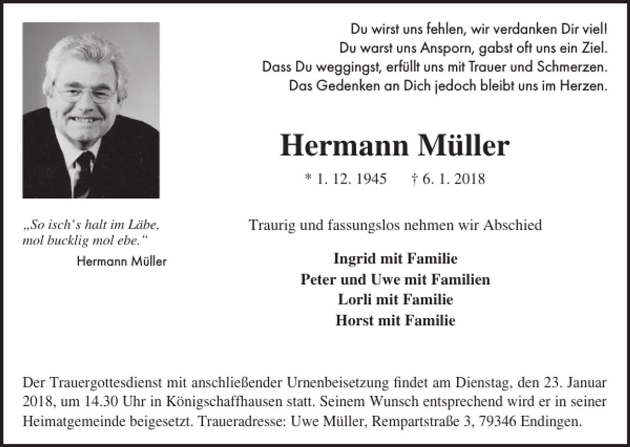 <p>DDu<br />u wirst<br />wirst uuns<br />ns f fehlen,<br />e hl e n, wir<br />wir vverdanken<br />er d a n k e n Dir<br />Dirviviel!<br />el!<br />Du<br />D u warst<br />w arst uuns<br />ns AAnsporn,<br />ns p or n, ggabst<br />a bst oft<br />oft uuns<br />ns eiein<br />n ZiZiel.<br />el.<br />DDass<br />ass DDu<br />u weggingst,<br />w e g gi n gst, erf<br />erfüllt<br />üllt uuns<br />ns mit<br />mit TrTrauer<br />a u er uund<br />n d SSchmerzen.<br />c h m er z e n.<br />DDas<br />as Gedenken<br />G e d e n k e n aan<br />n DiDich<br />c h j jedoch<br />e d o c h blbleibt<br />ei bt uuns<br />ns i im<br />m Herzen.<br />H er z e n.</p><p>HHermann<br />e r m a n n Müller<br />M üll e r<br />** 1.<br />1. 112.<br />2. 11<br />„ S o isisch‘s<br />„So<br />c h‘s hhalt<br />alt iim<br />m LLäbe,<br />ä b e,<br />mmol<br />ol bbucklig<br />u c kli g mmol<br />ol eebe.“<br />b e. “</p><p>HHermann<br />er m a n n Müller<br />M üll er</p><p>†† 6.<br />6. 1.<br />1. 22</p><p>Traurig<br />Tr<br />a uri g uund<br />n d ffassungslos<br />ass u n gsl os nnehmen<br />e h m e n wir<br />wir Abschied<br />A bs c hi e d<br />IIngrid<br />n g ri d mit<br />mit Familie<br />F a mili e<br />PPeter<br />et e r uund<br />n d Uwe<br />U w e mit<br />mit FFamilien<br />a mili e n<br />LLorli<br />o rli mit<br />mit FFamilie<br />a mili e<br />HHorst<br />o rst mit<br />mit FFamilie<br />a mili e</p><p>D er TrTrauergottesdienst<br />Der<br />a u er g ott es di e nst mit<br />mit aanschließender<br />ns c hli e ß e n d er Ur<br />Urnenbeisetzung<br />n e n b eis et z u n g fifindet<br />n d et aam<br />m Di<br />Dienstag,<br />e nst a g, dden<br />e n 223.<br />3. J Januar<br />a n u ar<br />22018,<br />0 1 8, uumm 114.30<br />4. 3 0 Uhr<br />U hr iinn Königschaffhausen<br />K ö ni gs c h aff h a us e n ststatt.<br />att. Seinem<br />S ei n e m Wunsch<br />W u ns c h eentsprechend<br />nts pr e c h e n d wird<br />wir d er<br />eriin<br />n sseiner<br />ei n er<br />HHeimatgemeinde<br />ei m at g e m ei n d e bbeigesetzt.<br />ei g es et zt. TrTraueradresse:<br />a u er a dr ess e: UUwe<br />w e Müller,<br />M üll er, RRempartstraße<br />e m p artst r a ß e 3,<br />3, 79346<br />7 9 3 4 6 Endingen.<br />E n di n g e n.</p>