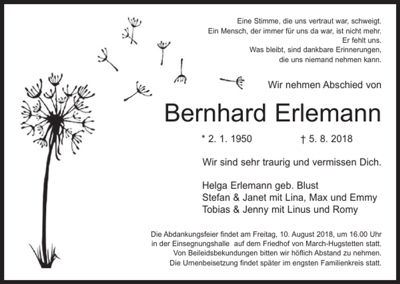<p>Eine Stimme, die uns vertraut war, schweigt.<br />Ein Mensch, der immer für uns da war, ist nicht mehr.<br />Er fehlt uns.<br />Was bleibt, sind dankbare Erinnerungen,<br />die uns niemand nehmen kann.</p><p>Wir nehmen Abschied von</p><p>Bernhard Erlemann<br />* 2. 1. 1950 † 5. 8. 2018<br />Wir sind sehr traurig und vermissen Dich.<br />Helga Erlemann geb. Blust<br />Stefan &amp; Janet mit Lina, Max und Emmy<br />Tobias &amp; Jenny mit Linus und Romy<br />Die Abdankungsfeier findet am Freitag, 10. August 2018, um 16.00 Uhr<br />in der Einsegnungshalle auf dem Friedhof von March-Hugstetten statt.<br />Von Beileidsbekundungen bitten wir höflich Abstand zu nehmen.<br />Die Urnenbeisetzung findet später im engsten Familienkreis statt.</p>